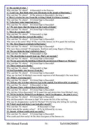 2-" Be careful of what " 
Who said that ?To whom?  Rassendyll to the Princess. 
3-" I can't say .But think what your life means to the people of Ruritania. " 
Who said that ?To whom?  The princess to Rassendyll ( the king ) 
4-"Here's a letter for you. From the writing, I think it is from a woman " 
Who said that ?To whom?  Colonel Sapt to Rassendyll 
5-" I also have some important news " 
Who said that ?To whom?  Colonel Sapt to Rassendyll 
6-" We now know that the king is at the Castle of Zenda" 
Who said that ?To whom?  Colonel Sapt to Rassendyll 
7- "How do you know this" 
Who said that ?To whom?  Rassendyll to Sapt 
8-" We found out they were at the castle." 
Who said that ?To whom?  Colonel Sapt to Rassendyll 
Who were at the castle? Why?  The rest of the famous six  to guard the real king 
9-" The three biggest criminals in Ruritania." 
Who said that ?To whom?  Colonel Sapt to Rassendyll 
Who were those criminal?  Lauengram, Krafstein and young Rupert of Hentzau 
10-"Do you think the king's definitely there." 
Who said that ?To whom?  Rassendyll to Sapt 
11-"The drawbridge is nearly kept up. That's not normal." 
Who said that ?To whom?  Colonel Sapt to Rassendyll 
12-"No one goes into the building without the permission of Rupert or Michael." 
Who said that ?To whom?  Colonel Sapt to Rassendyll 
13-"Then I must go to Zenda." 
Who said that ?To whom?  Rassendyll to Sapt 
14-You'll probably stay forever if you do." 
Who said that ?To whom?  Colonel Sapt to Rassendyll 
What was the hint?  Michael's men would imprison or kill Rassendyll if he went there 
15-" What’s worrying you?" 
Who said that ?To whom?  Colonel Sapt to Rassendyll 
16-"Tell my why is it that wherever I go in the capital, I'm followed by six people." 
Who said that ?To whom?  Rassendyll to Sapt 
18-"Because I have ordered them to follow you," 
Who said that ?To whom?  Colonel Sapt to Rassendyll 
Why did they follow Rassendyll?  To guard him and protect him from Michael's men 
19- "It'd be useful for Michael if you disappear. And if you disappear , the game is ove r." 
Who said that ?To whom?  Colonel Sapt to Rassendyll 
Why did Rassendyll's life mean to Sapt?  It meant the life of the real king. 
Why was his disappearance useful for Michael?  to be king after killing the real king 
20-"I don't need such help. I can look after myself." 
Who said that ?To whom?  Rassendyll to Sapt 
Which help did the speaker refuse?  To be followed by six men. 
21- Anyone of them could catch you easily." 
Who said that ?To whom?  Colonel Sapt to Rassendyll 
Who could catch him easily?  The three foreigners of the famous six 
MrAhmed Farouk 75 Tel0186206087 
 