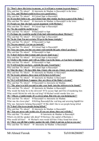 22- "Don't show this letter to anyone, or it will put a woman in great danger." 
Who said that ?To whom?  Antoinette de Mauban to Rassendyll in the letter 
23- "Yes, and Michael could wri te a very good letter." 
Who said that ?To whom?  Colonel Sapt to Rassendyll 
24-"If you don't believe me , ask Colonel Sapt what woman has been a guest of the Duke." 
Who said that ?To whom?  Antoinette de Mauban to Rassendyll in the letter 
25- People say that she had a great argument with Michael." 
Who said that ?To whom?  Colonel Sapt to Rassendyll 
26- "So she could be useful to us," 
Who said that ?To whom?  Rassendyll to Sapt 
27- Perhaps she would be useful if she had information about Michael." 
Who said that ?To whom?  Colonel Sapt to Rassendyll 
28-"So do I but I'm not certain. I'll go to the house tonight." 
Who said that ?To whom?  Rassendyll to Sapt 
29-"No,you mustn't. Let me go instead." 
Who said that ?To whom?  Colonel Sapt to Rassendyll 
30-"You can come, too but you must wait outside the gate when I go alone." 
Who said that ?To whom?  Rassendyll to Sapt 
31-"I don't believe that woman and you are mad to go." 
Who said that ?To whom?  Colonel Sapt to Rassendyll 
32-"I believe this woman and I will go. Either I go to the house , or I go back to England." 
Who said that ?To whom?  Rassendyll to Sapt 
33-"I will wait for you here , outside the gate. Good luck." 
Who said that ?To whom?  Colonel Sapt to Rassendyll 
34-"Shut the door." We have little time. I know who you are. I know you aren't the king." 
Who said that ?To whom?  Antoinette de Mauban to Rassendyll 
35-"In twenty minutes, three men will be here to kill you." 
Who said that ?To whom?  Antoinette de Mauban to Rassendyll 
36-"Or I will kill them. I suppose they are three of the Duke's six men" 
Who said that ?To whom?  Rassendyll to Antoinette de Mauban 
37- "The plan is to kill you and to take your body into the old town to be found." 
Who said that ?To whom?  Antoinette de Mauban to Rassendyll 
Why would the body be in the old town?  To accuse Sapt and Fritz of murdering him 
What would Michel do with the real king?  Michael would murder him ,too. 
38- " Oh,yes ,I understand. It's a clever plan. But why are you helping me?" 
Who said that ?To whom?  Rassendyll to Antoinette de Mauban 
What was the clever plan?  Killing Rassendyll.the real king and arresting Sapt&Fritz 
Why was Antoinette helping Rassendyll?  She didn't like to see people being killed 
39-"I don't like to see people being killed." 
Who said that ?To whom?  Antoinette de Mauban to Rassendyll 
40-" You are never safe in this city. If you are alone, then you will die." 
Who said that ? To whom?  Antoinette de Mauban to Rassendyll 
Which city did the speaker talk about?  Strelsau ( the capital of Ruritania ) 
Who would kill him?  Michael's men would kill him if they found him alone 
41-" There you will find a ladder against the wall. Climb it and run as fast as you can." 
Who said that ?To whom?  Antoinette de Mauban to Rassendyll 
MrAhmed Farouk 76 Tel0186206087 
 