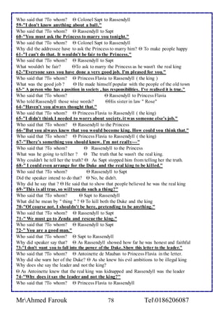 Who said that ?To whom?  Colonel Sapt to Rassendyll 
59-"I don't know anything about a ball." 
Who said that ?To whom?  Rassendyll to Sapt 
60-"You must ask the Princess to marry you tonight." 
Who said that ?To whom?  Colonel Sapt to Rassendyll 
Why did the addressee have to ask the Princess to marry him?  To make people happy 
61-"I can't do that. It wouldn't be fair to the Princess." 
Who said that ?To whom?  Rassendyll to Sapt 
What wouldn't be fair? To ask to marry the Princess as he wasn't the real king 
62-"Everyone says you have done a very good job. I'm pleased for you." 
Who said that ?To whom?  Princess Flavia to Rassendyll ( the king ) 
What was the good job ?  He made himself popular with the people of the old town 
63-" A person who has a position in society , has responsibilities. I've realised it is true." 
Who said that ?To whom?  Rassendyll to Princess Flavia 
Who told Rassendyll those wise words? His sister in law " Rose" 
64-"Haven't you always thought that." 
Who said that ?To whom?  Princess Flavia to Rassendyll ( the king) 
65-"I didn't think I needed to worry about society. it was someone else's job." 
Who said that ?To whom?  Rassendyll to the Princess 
66-"But you always knew that you would become king. How could you think that." 
Who said that ?To whom?  Princess Flavia to Rassendyll ( the king) 
67-"There's something you should know. I'm not really---" 
Who said that ?To whom?  Rassendyll to the Princess 
What was he going to tell her ?  The truth that he wasn't the real king. 
Why couldn't he tell her the truth?  As Sapt stopped him from telling her the truth. 
68-" I could even arrange for the Duke and the real king to be killed." 
Who said that ?To whom?  Rassendyll to Sapt 
Did the speaker intend to do that?  No, he didn't. 
Why did he say that ?  He said that to show that people believed he was the real king 
69-"This is all true, so will you do such a thing?" 
Who said that ?To whom?  Sapt to Rassendyll 
What did he mean by " thing " ?  To kill both the Duke and the king 
70-"Of course not. I shouldn't be here, pretending to be anything." 
Who said that ?To whom?  Rassendyll to Sapt 
71-" We must go to Zenda and rescue the king." 
Who said that ?To whom?  Rassendyll to Sapt 
72-" You are a good man." 
Who said that ?To whom?  Sapt to Rassendyll 
Why did speaker say that?  As Rassendyll showed how far he was honest and faithful 
73-"I don't want you to fall into the power of the Duke. Show this letter to the leader." 
Who said that ?To whom?  Antoinette de Mauban to Princess Flavia in the letter. 
Why did she warn her of the Duke?  As she knew his evil ambitions to be illegal king 
Why does she say the leader and not the king? 
 As Antoinette knew that the real king was kidnapped and Rassendyll was the leader 
74-"Why does it say the leader and not the king?" 
Who said that ?To whom?  Princess Flavia to Rassendyll 
MrAhmed Farouk 78 Tel0186206087 
 