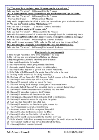 75-"You must do as the letter says. I'll order guards to watch you." 
Who said that ?To whom?  Rassendyll to the Princess 
76-" A friend of mine. Today you must say you are ill so you can't go to Zenda." 
Who said that ?To whom?  Rassendyll to the Princess 
Who was that friend? Antoinette de Mauban 
Why would she pretend to be ill?  In order that she could not go to Michael's invitation. 
77-"So you don't mind making Michael angry?" 
Who said that ?To whom?  Princess Flavia to Rassendyll 
7 8-"I don't mind anything if you are safe." 
Who said that ?To whom?  Rassendyll to the Princess 
What did that sentence mean?  It meant that Rassendyll loved the Princess very much. 
79-"I'm leaving Strelsau for a few days." "Every evening I'll send you a message." 
Who said that ?To whom?  Rassendyll to Marshall Strakencz 
Why would he send a message? To make the Marshal knew that he was still safe. 
80-" You must tell the people of Ruritania who their new ruler will be.? 
Who said that ?To whom?  Rassendyll to Marshall Strakencz 
================================================================ 
Find the mistake and correct it 
1-Fritz brought Rassendyll news about the place of the king. 
2-The real king was sent a letter from Madame de Mauban 
3-Sapt thought that Antoinette wrote the letter by herself 
4- Sapt trusted Antoinette de Mauban 
5- Rassendyll insisted on not going to meet Antoinette 
6 -Antoinette wanted Rassendyll to meet her at the palace 
7- Rassendyll asked Sapt not to go with him to meet Antoinette . 
8- If the Duke killed Rassendyll , he would throw the body in the moat . 
9- The king would be arrested for killing Rassendyll. 
10- Detchard offered Rassendyll 200 thousand English pounds to leave Ruritania 
11- Rassendyll attacked the men with a wooden table. 
12- Rassendyll managed to fire his gun at De Gautet 
13- Fritz was waiting for Rassendyll at the gate of the summer house 
14- Antoinette helped Rassendyll as she didn't like to see animals being killed 
15- Rassendyll climbed the stairs which Antoinette told him about 
16- Rassendyll was asked to divorce the Princess. 
17- Rassendyll wanted to tell Antoinette the truth 
18- Fritz prevented Rassendyll from telling the truth to the Princess. 
19- Rassendyll wanted to rescue the king from the palace. 
20- Sapt said that Rassendyll was a bad man 
21- Rassendyll wanted to see Antoinette again to warn her 
22- The Princess received a letter from the king 
23- Antoinette warned the Princess against Rassendyll 
24- Rassendyll asked the Princess to meet the Duke 
25- Rassendyll asked the Marshall to kill the Princess 
26- Rassendyll would send a present to the Marshall every day 
27- If the Marshall didn't have a message for four nights , he would ask to see the king. 
28- The Marshall would say that he was the ruler of Ruritania. 
29 – Rassendyll didn't trust the Marshall 
MrAhmed Farouk 79 Tel0186206087 
 