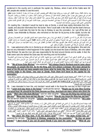 excitement in the country and in particular the capital city, Strelsau, where it said all the hotels were full 
with people who wanted to see the event. 
با ذا ات قلأيلأ , وصل اطقطار إطى ح و روريتانيا حيث توقشنةا طكةي يشحة اطحةراس جةواخات ذةشرنا. ان هشةتُ نة ما حلاةق 
اطحراس في وجهي وفي جةواخ ذةشرب طةباض اطوقةت قبةل أن يذةمحوا طةي بة أول اطبلأة . بمجةر أن ألأةتُ روريتانيةا, اشةتريت 
جري ة وقرأت فيها أن حشل تتةويغ اطملأةع كةان ذةيتم فةي أة ل يةومين. هةوا اطتوقيةت كةان مبكةرا جة ا مّةا كنةت أ تقة . وصةشت 
اطجرية ة حاطة الإدةارة اطموجةو ة فةي اط وطةة ت ذةيّما فةي اطااصةم ذتريلأذةو, حيةث قاطةةت اطجرية ة أن كةل اطشنةا كانةت تمتلأةةئ 
بامشأا اطوين كانوا يري ون مشاه ة هوه اطمناذب . 
On reading this, I decided it would be best to stop at Zenda, a small town eighty kilometres from the 
capital, and about ten kilometres from the border. Here I could walk in the hills and see the town's famous 
castle, then I could take the train for the day to Srelsau to see the coronation. As I got off the train at 
Zenda, I saw Antoinette du Mauban, who remained on the train for its journey to the capital, but she did 
not look at me. 
ن ما قرأتُ وطع, قررتُ أنس من امفضل أن أتوقف في خن ا, وهي م ين صغيرة تبا دمانين كيلأومترا ن اطااصةم , وحةواطي 
شر كيلأومترات ن اطح و . في هوه اطم ين أذتطي أن أتمشى في اطت ل وأشاه القىية اطشةهيرة باطم ينة , دةم أركةبُ اطقطةار 
في وات اطيوم إطى ذتريلأذو مشاه حشل اطتتويغ. بينما كنت أهبط من اطقطةار فةي خنة ا, رأيةتُ أنطوانيةت و موبةان اطتةي ظلأّةت 
في اطقطار طتواصل اطرحلأ إطى اطااصم , وطكنها طم تنظر إطيّ. 
13. I was welcomed at the inn in Zenda by an old woman who ran it with her two daughters. She said she 
was not very interested in what happened in the capital, but she loved the Duke of Strelsau, who she called 
Duke Michael. He was the man who was responsible for the land around Zenda and its castle. In fact, the 
hotel owner said she wished the Duke was the new King and not his brother. 
رحّبت بي في اطشن اطريشي امرأة جوخ اطتي كانت تة يره مة ابنتيهةا. قاطةت طةي أنهةا طةم تكةن مهتمة بمةا يحة ث فةي اطااصةم 
وطكنها كانت تحب و ذتريلأذو اطوب كانت تطلأ لأيس اط و مايكل. إنس كان اطرجل اطمذ ول ن امرض األ خن ا واطقلأا 
اطموجو ة بها. في اطحقيق , كانت صاحب اطشن تتمنى طو أن اط و كان هو اطملأع اطج ي وطيس أأيس. 
14. "We all know Duke Michael," she explained. "He's always lived in Ruritania and he cares about 
the people, so people like him. As for the King, well, he's almost a stranger. He's been abroad for 
most of his life and not many people even know what he looks like. Now the King's staying in a 
hunting lodge in the forest, very near to Zenda. From there he'll travel to the capital for his 
coronation." 
شرحت اطمرأة قا لأ , "نحن جمياةا ناةرف اطة و مايكةل, فهةو كةان ا مةا ياةيف فةي روريتانيةا ويهةتم بةكمر شةابها, وطةوطع يحبةس 
اطناس. أما باطنذب طلأملأع, حذنا, إنس تقريبا غريبٌ نا. فق قضى ماظم حياتس أارج اطب كما أن اطكدير من اطنةاس ت يارفةون 
حتى شكلأس. الآن اطملأع يقيم في كوخعيستخةمهععنةعالصية في اطغاب , وهو قريب جة ا مةن خنة ا, وذةوف يذةافر مةن هنةاع إطةى 
اطااصم من أجل تتويجس." 
15. I was interested to hear this, and decided I would walk in the forest the next day so that I might see 
him. "I wish he'd stay there in the forest," continued the woman. "People say he only likes hunting 
and good food. He should let the Duke become our King. And there are many others who think the 
same." "Well I don't like Duke Michael," said her older daughter. "They say the King has red hair just 
like you!" "Many men have red hair like me," I laughed. "How do you know the King has red hair?" 
The old woman asked her daughter. "Johann, the Duke's servant, told me," she explained. "He's seen 
the King at the hunting lodge." 
كنت مهتما طذمال وطع وقررتُ أن أمشي في اطغاب في اطيوم اطتاطي طالأّي أراه. واصلأت اطمرأة ك مها قا لأ , "أتمنى طو أنس يبقى 
هناع في اطغاب . اطناس يقوطون أنس يحب فقط اطصي واططاام اطجي . يجب لأيس أن يذمح طلأ و أن يصبح ملأكنةا اطج ية , وهنةاع 
اطكدير من اطناس اطوين ط يهم نشس اطرأب." فقاطت ابنتها اطكبةرز, "حذةنا, أنةا ت أحةب اطة و مايكةل. إنهةم يقوطةون أن اطملأةع طةس 
شار أحمر مدلأع تماما." فقلأت ضاحكا, "اطكدير من اطرجال ط يهم شار أحمر مدلأي." ذكطت اطمرأة اطاجوخ ابنتها, "كيف لأمتِ 
أن اطملأع شاره أحمر؟" فشرحت طها اتبن , "أأبرني بوطع جوهان, أا م اط و , فق شاه اطملأع ن كو اطصي ." 
16. "But why's the King here, if it's the Duke's land?" I asked. "The Duke invited him, sir," 
explained the old lady. "The Duke's in Strelsau, preparing for the coronation." "So they are good 
friends?" "I don't know if you can be good friends if you want the same thing." "What do you 
MrAhmed Farouk 8 Tel0186206087 
 