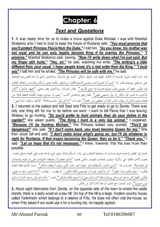 Chapter: 6 
Text and Quotations 
1. It was nearly time for us to make a move against Duke Michael. I was with Marshal 
Strakencz who I had to trust to keep the future of Ruritania safe. "You must promise that 
you'll protect Princess Flavia from the Duke." I told him. "As you know, his mother was 
not royal and he can only legally become King if he marries the Princess." "I 
promise." Marshal Strakencz said, bowing. "Now I'll write down what I've just said. But 
my finger still hurts." "Yes, sir," he said, watching me write. "The writing's a little 
different from your usual. I hope people know it's a real order from the King." "I trust 
you" I told him and he smiled. "The Princess will be safe with me." he said. 
لقثادانالألوقتاتقحيباًابالنسبةالناالاتخاذاخطوةاضثالألثوقامايكل .كنتامع لألمارشالاسترلأكنتشالألذيالماأجثاأفضلامنهاللحفاظا 
علىامستقبلاروريتانيا.اقلتاله:ا "يجباأناتعثنىاأنكاستحمىالألاميرةافلافياامنالألثوق.افكمااتعلم،الماتكناولألثتهامنالألعائلةالألملكيةا 
ولأنهايمكناافقطاأنايصبحاملكابصورةاقانونيةاإذلأاتزوجالأحميرة."اافقالالألمارشال سترلأكنتشاوهواينحنى:ا "أتعهثابذلك"،ا" لألآنا 
سأكتبامااقلتاتولأ،ًاولكنالاايزلألاإصبعيايؤلمنى".افقالاوهوايشاهثنىاأكتب:ا "نعم،ايااسيثي،اوهذه لألكتابةامختلفةاقليلااعنا 
لألمعتادامنك،اوآملاأنايعحفالألناسالأنهااأمحادقيقىامناالألملك".اقلتاله:ا "أنااأثقابك"افابتسماقائلاً:ا"لأحميرةاستكوناآمنةامعي". 
2. I returned to the palace and told Sapt and Fritz to get ready to go to Zenda. There was 
only one thing left for me to do before we went. I went to tell Flavia that I was leaving 
Strelsau to go hunting. "So you'd prefer to hunt animals than do your duties in the 
capital?" she asked quietly. "The thing I hunt is a very big animal," I explained. 
"Because I'll be hunting Michael." The Princess looked very worried. "This'll be 
dangerous!" she said. "If I don't come back, you must become Queen for me." She 
then stood tall and said, "I don't really know what's going on, but I'll do whatever is 
right for Ruritania. If that means becoming the Queen, then so be it." "Thank you," I 
said. "Let us hope that it's not necessary." I knew, however, that this was more than 
possible. 
عثتاإلىالألقصحاولأخبرتافحيتزاوسابت لأنايستعثولأاللذهاباإلى زنثلأ، لمايكناهناكاسوىاشيءاولأدثايجباعليالألقيامابهاقبلاذهبنا، 
ذهبتاحخبرافلافياالأننىاسأتحكاسترلسو للذهاباللصيث.اسألتنىابهثوء:ا "لذلكاتفضلاأناتصطادالألحيولأناتاعلىالأناتقومابولأجباتكا 
فيالألعاصمة؟"افشحدتالها:ا "لألشيءالألذىاسأصطادهاهواديولأناكبيراجثلأ،احنياسوفاأصطادامايكل".ابثتالأحميرةاقلقةاللغايةا 
وقالت:ا "سوفايكوناهذلأاخطير!"ا "إنالماأعود،ايجباأناتصبحىاملكةامكانى."اثماوقفتا..اوقالت:ا "أناالااأعحفادقااماايجحي،ا 
ولكنىاسأفعلاكلامااهوافىاصالحاروريتانيا،افإذلأاكاناذلكايعنياأناأصبحاملكة،افليكن".اقلت:ا "شكحلأالكاوكنادعيناانأملاأناذلكا 
ليساضحوريا". اا كنتاأعحف،امعاذلك،اأناهذلأاكاناأكثحامناممكن. 
3. About eight kilometres from Zenda, on the opposite side of the town to where the castle 
stands, there is a leafy wood on a low hill. On top of the hill is a large, modern country house 
called Tarlenheim which belongs to a relative of Fritz. He does not often visit the house, so 
when Fritz asked if we could use it for a hunting trip, he happily agreed. 
MrAhmed Farouk 80 Tel0186206087 
 
