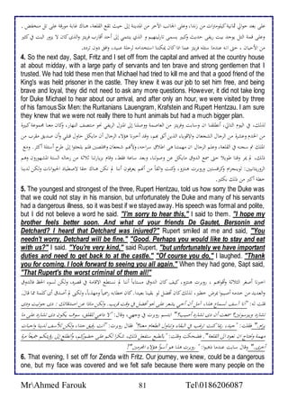 علىابعثادولألياثمانيةاكيلومترلأتامن زنثلأ،اوعلىالألجانبالألآخحامنالألمثينةاإلىاديثاتقعالألقلعة،اهناكاغابةامورقةاعلىاتلامنخفض . 
وعلىاقمةالألتلايوجثابيتاريفىادثيثاوكبيرايسمىاتارلينهيماو لألذياينتمياإلىاأدثاأقاربافحيتزاولألذىاكانالاايزورالألبتافياكثيرا 
منالأحديانا،ادتىالأنهاعنثمااسئلهافحيتزاعماالأذلأاكانايمكنناالأستخثلأمهالحدلةاصيث،اولأفقادوناتحدد. 
4. So the next day, Sapt, Fritz and I set off from the capital and arrived at the country house 
at about midday, with a large party of servants and ten brave and strong gentlemen that I 
trusted. We had told these men that Michael had tried to kill me and that a good friend of the 
King's was held prisoner in the castle. They knew it was our job to set him free, and being 
brave and loyal, they did not need to ask any more questions. However, it did not take long 
for Duke Michael to hear about our arrival, and after only an hour, we were visited by three 
of his famous Six Men: the Ruritanians Lauengram, Krafstein and Rupert Hentzau. I am sure 
they knew that we were not really there to hunt animals but had a much bigger plan. 
لذلك، فيالأليومالألتالي،اأنطلقناالأناوسابتاوفحيتزامنالألعاصمةاووصلنااإلىالألمنزل لألحيفيانحوامنتصفالألنهار،اوكانامعناامجموعةاكبيرةا 
منالألخثماوعشحةامنالألحجالالألشجعان ولألاقوياءالألذيناأثقابهم، وقثاأخبرنااهؤلاءالألحجالاأنامايكلاداولاقتلياوأناصثيقامقحبامنا 
لألملكاتماسجنهافيالألقلعة،اوعلمالألحجالالأنامهمتنااهىالأطلاقاسحلأده،اوحنهماشجعاناومخلصينافلمايلجئولأاإلىاطح اأسئلةاأكثح.اومع 
ذلك،المايمحاوقتااطويلاادتىاسمعالألثوقامايكلاعناوصولنا،اوبعثاساعة فقط،اوقامابزيارتنااثلاثةامنارجالهالألستةالألمشهوروناوهما 
لألحوريتانيين:الوينجحلأماوكحلأفستيناوروبحتاهنتزو،اوكنتاولأثقاًامناأنهمايعحفوناأنناالمانكناهناكادقاالاصطيادالألحيولأناتاولكنالثيناا 
خطةاأكبرامناذلكابكثير. 
5. The youngest and strongest of the three, Rupert Hentzau, told us how sorry the Duke was 
that we could not stay in his mansion, but unfortunately the Duke and many of his servants 
had a dangerous illness, so it was best if we stayed away. His speech was formal and polite, 
but I did not believe a word he said. ا"I'm sorry to hear this," I said to them. "I hope my 
brother feels better soon. And what of your friends De Gautet, Bersonin and 
Detchard? I heard that Detchard was injured?" Rupert smiled at me and said, "You 
needn't worry, Detchard will be fine." "Good. Perhaps you would like to stay and eat 
with us?" I said. "You're very kind," said Rupert, "but unfortunately we have important 
duties and need to get back to at the castle." "Of course you do," I laughed. "Thank 
you for coming. I look forward to seeing you all again." When they had gone, Sapt said, 
"That Rupert's the worst criminal of them all!" 
لأخبرنا أصغحالألثلاثةاوأقولأهما،اروبحت هنتزو،اكيفاكانالألثوقامستاءلأًاأنناالم نستطعالألاقامةافياقصحه،اولكنالسوءالألحظافالثوقا 
ولألعثيثامناخثمهاأصيبولأابمحضاخطير، لذلكاكاناأفضلالوابقيناابعيثلأ.اكاناخطابهارسمياًاومهذباً،اولكنىالماأصثقاأىاكلمةاممااقال.ا 
قلتاله:ا "أنااآسفالسماعاهذلأ،اآملاأناأخيايشعحاعلىانحواأفضلافياوقتاقحيب.اولكناماذلأاعنالأصثقائك :ادىاجوتيتاودىا 
تشارداوبيرسونين؟اسمعتاأنادىاتشارداأصيب؟"الأبتسماروبحتافياوجهي،اوقال:ا "لاادلأعياللقلق،اسوفايكونادىاتشارداعلىاماا 
يحلأم." فقلت:ا "جيث،اربمااكنتاتحغبافيالألبقاءاوتناولالألطعامامعنا؟"افقالاروبحت:ا "أنتارقيقاجثلأ،اولكناللأسفالثينااولأجباتا 
مهمةاونحتاجالأنانعودالألىالألقلعة". افضحكتاوقلت:ا "بالطبعاستفعلاذلك،اشكحلأالكماعلىادضوركم،اوأتطلعاإلىارؤيتكماجميعااًمحةا 
أخحى." اوقال سابت عنثمااذهبولأ:ا "اروبحتاهذلأاهواأسوأاهؤلاءالألمجحمين"! 
6. That evening, I set off for Zenda with Fritz. Our journey, we knew, could be a dangerous 
one, but my face was covered and we felt safe because there were many people on the 
MrAhmed Farouk 81 Tel0186206087 
 