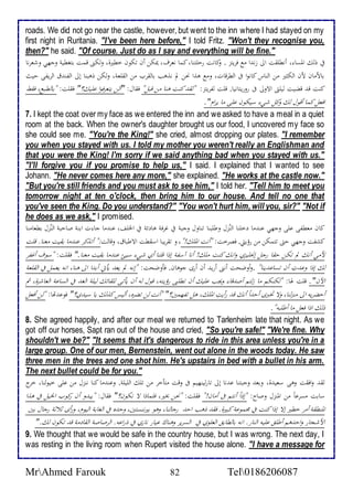 roads. We did not go near the castle, however, but went to the inn where I had stayed on my 
first night in Ruritania. "I've been here before," I told Fritz. "Won't they recognise you, 
then?" he said. "Of course. Just do as I say and everything will be fine." 
فياذلكالألمساء،اأنطلقتالألىازنثلأامعافحيتز .اوكانتاردلتنا،اكماانعحف،ايمكناأناتكوناخطيرة،اولكنىاقمتابتغطيةاوجهياوشعحناا 
باحماناحنالألكثيرامنالألناساكانولأافىالألطحقات،اومعاهذلأانحنالمانذهبابالقحبامنالألقلعة،اولكناذهبنااإلىالألفنثقالألحيفىاديثاا 
كنتاقثاقضيتاليلتىالألاولىافىاروريتانيا.اقلتالفحيتز:اا "لقثاكنتاهناامناقبل"افقال:ا" ألنايتعحفولأاعليك؟"افقلت:ا "بالطبع،افقطا 
لأفعلاكمااأقولالكاوكلاشيءاسيكوناعلىاماايحلأم". 
7. I kept the coat over my face as we entered the inn and we asked to have a meal in a quiet 
room at the back. When the owner's daughter brought us our food, I uncovered my face so 
she could see me. "You're the King!" she cried, almost dropping our plates. "I remember 
you when you stayed with us. I told my mother you weren't really an Englishman and 
that you were the King! I'm sorry if we said anything bad when you stayed with us." 
"I'll forgive you if you promise to help us," I said. I explained that I wanted to see 
Johann. "He never comes here any more," she explained. "He works at the castle now." 
"But you're still friends and you must ask to see him," I told her. "Tell him to meet you 
tomorrow night at ten o'clock, then bring him to our house. And tell no one that 
you've seen the King. Do you understand?" "You won't hurt him, will you, sir?" "Not if 
he does as we ask," I promised. 
كانامعطفىاعلىاوجهياعنثماادخلناالألنُزلاوطلبنااتناولاوجبةافياغحفةاهادئةافيالألخلف،اعنثمااجاءتالأبنةاصادبةالألنُزلابطعامنااا 
كشفتاوجهيادتىاتتمكنامنارؤيتي.افصحخت:ا "أنتالألملك!"،اواتقحيباالأسقطتالألاطباق،اوقالت :" أتذكحاعنثماابقيتامعنا.اقلتا 
حمياأنكالماتكنادقاارجلاإنجليزياولأنكاكنتاملك!اأنااآسفةاإذلأاقلنااأياشيءاسيئاعنثماابقيتامعنا." افقلت:ا "سوفاأغفحا 
لكاإذلأاوعثتِاأناتساعثينا" .وأوضحتاأننىاأريثاأناأرىاجوهان.افأوضحت:ا "إنهالمايعثايأتياأبثلأالألىاهنا،الأنهايعملافيالألقلعةا 
لألآن". اقلتالها:ا "لكنكماماازلتماأصثقاءاويجباعليكاأناتطلبىارؤيته،اقولالهاأنايأتىاللقائكاليلةالألغثافيالألساعةالألعاشحة،اثما 
أدضحيهالألىامنزلنا،اولااتخبرىاأدثلأاًأنكاقثارأيتِالألملك،اهلاتفهمين؟"ا "أنتالناتضحه،األيساكذلكايااسيثي؟"افوعثتها:ا "لناأفعلا 
ذلكالأذلأافعلامااأطلبه". 
8. She agreed happily, and after our meal we returned to Tarlenheim late that night. As we 
got off our horses, Sapt ran out of the house and cried, "So you're safe!" "We're fine. Why 
shouldn't we be?" "It seems that it's dangerous to ride in this area unless you're in a 
large group. One of our men, Bernenstein, went out alone in the woods today. He saw 
three men in the trees and one shot him. He's upstairs in bed with a bullet in his arm. 
The next bullet could be for you." 
لقثاولأفقتاوهىاسعيثة،اوبعثاوجبتنااعثنااإلىاتارلينهيمافىاوقتامتأخحامن تلكالألليلة.اوعنثمااكنااننزلامناعلىاخيولنا،اخحجا 
سابتامسحعاًامنالألمنزلاوصا :ا "إذلأاًأنتمافىاأمان!"افقلت:ا "نحنابخير،افلماذلأالاانكون؟"افقال:ا "يبثو أناركوبالألخيلافياهذلأا 
لألمنطقةاأمحاخطيراإلااإذلأااكنتافيامجموعةاكبيرة.افقثاذهبالأدث ارجالنا،اوهوابيرننستين،اودثهافيالألغابةالأليوم،اورأىاثلاثةارجالابين 
لأحشجاراولأدثهماأطلقاعليهالألنار.الأنهابالطابقالألعلويافي الألسحيحاوهناكاعياراناريافياذرلأعه.الألحصاصةالألقادمةاقثاتكونالك." 
9. We thought that we would be safe in the country house, but I was wrong. The next day, I 
was resting in the living room when Rupert visited the house alone. "I have a message for 
MrAhmed Farouk 82 Tel0186206087 
 