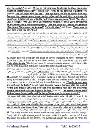 you, Rassendyll," he said. "If you do not know how to address the King, my brother 
must find another messenger," I replied coldly. "Why do you continue to pretend?" he 
laughed. "We all know who you are." "But you can't say that in public, can you? 
Because then people would know you've kidnapped the real King. You know the 
game's not finished yet, and until it is, I will choose my own name," I said. "So, what is 
your message?" "The Duke offers you more than I would. He offers you a safe journey 
to the border and a million gold pieces." "Tell the Duke that I refuse his generous 
offer. How's his prisoner, by the way?" "He's still alive," said Rupert. "Good, now go 
from here, while you can," I said. 
كناانظناأننااسنكونافيامأمنافيالألمنزلالألحيفي،اولكناكنتاعلىاخطأ،اففيالأليومالألتالي،اكنتاأستريحافياغحفةالألمعيشةاعنثماازلأرا 
روبحتالألمنزلاودثه.اوقال:ا "لثيارسالةالك،اياارلأسنثل" فأجبتاببرود:ا "إذلأاكنتالااتعحفاكيفيةالألتعاملامعالألملكافعلىاأخياأنا 
يجثارسولاًاآخح"افضحكااوقال:ا "لماذلأالألاستمحلأرافيالألتظاهح؟اونحنانعلماجميعاامناأنت".افقلت:ا "لكنالاايمكنالأناتقولاهذلأاعلىا 
لألملأ،األيساكذلك؟احنالألناساسوفاتعحفاعنثاذلكالأنكم قثالأختطفتمالألملكالألحقيقي،اأنتاتعحفالأنالأللعبةالماتنتهابعث،اودتىايتما 
ذلكاسوف تختارالأسمى،اولكن،امااهيارسالتكم؟"ا "لألثوقايقثمالكاأكثحامماالأتوقع،الأنهايعحضاعليكاردلةاآمنةالألىالألحثوداوامليونا 
قطعةامنالألذهب". ا "قلاللثوقاأننىاأرفضاعحضهالألسخي.اكيفادالاسجينه،ابالمناسبة؟"افقالاروبحت:ا "مازلألاديا.ً"افقلت:ا 
"ممتاز،الألآناأذهبامناهنااديثماالأستطعت." 
10. Rupert gave me a cold look and asked his servant to prepare his horse. I followed him 
out of the house, and just as he was about to climb on his horse, he stopped and said, 
"Let's shake hands." He stepped nearer to me and suddenly stabbed me in the shoulder 
with his knife. I cried out, but Rupert rode off fast before I could do anything. 
نظر روبرت طي نظرة بار ة وطلأب من أا مس أن يا حصانس، اصطحبتس اطى أارج اطمنخل، وبينما كان 
لأى وشع اطصاو لأى حصانس، توقف، وقال: " نا نتصافح" أطى ناحيتى وفجكة طاننى في كتشى 
بذكين، صرأت، وطكن روبرت هرب بذر قبل أن أتمكن من فال أب شي . 
11. Although my shoulder hurt, I was lucky it was not a bad injury, though I was angry at 
letting myself fall for such a trick. I was put to bed and told to sleep, which I did for several 
hours. When I woke up, it was dark and I found Fritz beside me. "The doctor says your 
arm will soon be better," he said. "And the good news is that your plan has worked, 
for the girl's brought Johann to the house. He's downstairs right now, and the strange 
thing is that I think Johann's happy to be here," said Fritz. "He seems to know that if 
Michael's plan is successful, he'll be in trouble because he knows too much." 
لأى اطرغم من أن كتشي كان يؤطمنى، كنت محظوظا أنها طم تكن إصاب ذي ، وطكننى كنت غاضبا اننى 
تركت نشذي أذقط فى أ من هوا اطقبيل. حُملأت اطى اطذرير وطلأبوا منى ان انام، وهو ما قمت بس طا ة 
ذا ات. و ن ما اذتيقظت، كان اطمكان مظلأما ووج ت فريتخ بجانبي. فقال: "يقول اططبيب ان ورا ع 
ذيصبح أفضل قريبا، واطأبر اطذار هو أن أطتع ب أت تامل، فاطشتاة ق جلأبت جوهان اطى اطمنخل. انس 
باططاب اطذشلأي في اطوقت اطحاطي، واطغريب في اممر أننى أ تق ان جوهان ذاي طوجو ه هنا، يب و انس يالأم 
انس اوا نجحت أط مايكل، ذوف يكون هو في مكخ منس يارف أشيا أكدر من اط خم." 
12. This made me think that Johann would be more useful to us than I had first thought. 
Surely with the right encouragement, he would make the perfect spy for us? I went 
downstairs and asked to see Johann. The guards had brought him in with his hands tied 
MrAhmed Farouk 83 Tel0186206087 
 