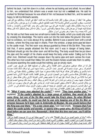 behind his back. I sat him down in a chair, where he sat looking sad and afraid. As we talked 
to him, we understood that Johann was a weak man but not a wicked one. He said he 
worked for Michael because he was afraid of him not because he liked him, and he seemed 
happy to tell me Michael's secrets. 
جالأني هوا أ تق أن جوهان ذيكون أكدر فا ة باطنذب طنا مما كنت أ تق في اطب اي . وباطتككي م اطترغيب 
اطمناذب، ذيكون اطجاذوس اطمداطي باطنذب طنا؟ وهبت طلأطاب اطذشلأي وطلأبت أن أرز جوهان. وكان اطحراس 
أتوا بس وي اه مكبلأتان ألأف ظهره. أجلأذتس لأى كرذي، حيث جلأس وهو يب و لأيس اطحخن واطأوف. و ن ما 
تح دنا إطيس، فهمنا أن جوهان كان رج ضايشا وطكنس طيس شريرا . وقال انس كان يامل طمايكل منس كان يأافس 
طيس منس يحبس، وب ا ذاي ا وهو يأبرنى أذرار مايكل. 
13. He told us that there were two small rooms inside the castle, which you could only reach 
by crossing the drawbridge. The rooms were cut into the rock below the ground. One room 
had no windows, so it was always lit by candles. Behind it was a second room with a small 
window, where the King was kept in chains. From the window, a large stone pipe led down 
to the castle moat. The first room was always guarded by three of the Six Men. They were 
told that, if some people attacked the first room and it was in danger of being taken, 
Detchard should go into the other room and kill the King. The body would then be put down 
the pipe and the weight of his chains would keep the body under water. Calling out to the 
other men, Detchard would then escape down the same pipe and swim across the moat. 
The other two men would then follow him and the Duke's horses would take them to safety. 
So anyone searching the castle would find nothing: just an empty room. 
قال طنا ان هناع غرفتين صغيرتين األ اطقلأا ، واطتي يمكن أن تصلأهما فقط ن طري بور اطجذر 
اطمتحرع. وهى غرف منحوت في اطصأر تحت امرض. واح ة منهما طيس طها نوافو، طوطع كانت مضا ة 
ا ما باطشمول. وألأشها كان هناع غرف داني بنافوة صغيرة، حيث كانوا يحتشظون باطملأع مقي ا في ذ ذل. 
ومن اطنافوة كان هناع ماذورة كبيرة من اطحجارة تؤ ز اطى أن اطقلأا . كانت اطغرف اموطى ا ما تأض 
طحراذ د د من اطرجال اطذت . قيل طهم أنس إوا هاجم باض اطناس اطغرف اموطى وكان هناع أطر ان يتم 
اتذتي لأيها، يجب ان يوهب ز تشار اطى اطغرف امأرز ويقتل اطملأع. وبا وطع يوض اطجذم طينخط 
من أ ل اطماذورة ودقل امغ ل ذيُبقى اطجذم تحت اطما . دم ينا ز لأى باقى اطرجال، ويهرب ز تشار 
إطى أذشل اطماذورة ويذبح بر نشس اطأن . دم يتباس اطرجلأين وأيول اط و ذوف تكأوهم إطى بر اممان. 
طوطع فإن أب شأ يقوم بتشتيف اطقلأا طن يج شي ا: مجر غرف فارغ . 
14. "What if many men attacked the castle?" I asked. "They have another plan," he 
explained. "If the castle's attacked by a large group of soldiers, they would do the 
same thing, but one of the Six Men would take the King's place. So when Michael 
arrived at the castle, he could say that he was only keeping one of the Six Men as 
prisoner because he'd been rude to Antoinette de Mauban. No one would believe that 
the King was ever there." "It's a very clever plan," said Sapt angrily. "It means that if we 
attack the castle quietly and secretly, or openly with a great army, the King will still be 
dead before we can save him. Rassendyll, I think that this time next year, you'll still be 
King." 
ذكطتس: "ماوا طو هاجم اطا ي من اطرجال اطقلأا ؟" فشرح طى: "ط يهم أط أأرز، اوا هوجمت اطقلأا من قبل 
مجمو كبيرة من اطجنو ، فإنهم ذيشالأون اطشي نشذس، وطكن واح من اطذت رجال ذيحل محل اطملأع . 
طوطع ن ما يصل مايكل إطى اطقلأا ذيقول انس هو كان فقط متحشظا لأى واح من اطذت رجال كذجين منس 
MrAhmed Farouk 84 Tel0186206087 
 
