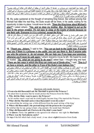 كان وقحا م أنطوانيت ب موبان، و ن ها ت يمكن مح أن ياتق أن اطملأع كان هناع أب وقت مضى" 
فقال ذابت بغضب: "انها أط وكي ج ا، وهوا ياني أنس إوا هاجمنا اطقلأا فى ه و وذري ، أو فى اطالأن 
ومانا جيف ظيم فإن اطملأع ذيكون ميتا قبل أن نتمكن من انقاوه، أذم يا راذن ل أ تق أن فى هوا اطوقت 
من اطاام اطقا م، ذوف تكون ت تخال اطملأع." 
15. My pulse quickened at the thought of remaining King forever. But without proving that 
Michael had killed the real King, the Duke would still be there, in his castle, waiting for his 
opportunity to take my place. I would never be safe. "Does the King know about Michael's 
plan?" I asked Johann. "Yes, and so does my brother, Max. He helped to put up the 
pipe to the prison window. It's not easy to sleep at the Castle of Zenda because no 
one feels safe. Everyone in it is a criminal, except the King." 
كان نبض قلأبى يتذارل ن ما افكر اننى ذكبقى اطملأع إطى امب ، طكن من ون إدبات أن مايكل كان ق قتل 
اطملأع اطحقيقي، فإن اط و ذيظل هناع في قصره، في انتظار فرصتس تتأاو مكاني، طن أكون فى أمان أب ا " 
ذكطت جوهان: "هل يارف اطملأع شي ا ن أط مايكل؟" فقال: "نام، وكوطع أأي ماكس فق ذا فى وض 
اطماذورة ن نافوة اطذجن .طيس من اطذهل ان تنام في قلأا خن ا منس ت أح يشار باممان .اطجمي هناع 
مجرمون، باذتدنا اطملأع." 
16. "Thank you, Johann," I said to him. "You can go back to the castle now. If anyone 
asks you if there is a prisoner in the castle, you can say there is. But if anyone asks 
you who the prisoner is, do not answer. We can help you if you keep your promises, 
otherwise you'll never be safe again." Johann bowed to me as he left. We hoped he could 
be trusted. "So, what are we going to do now?" asked Sapt. I thought long and hard. 
"There are two ways in which the King can come out of Zenda alive," I said. "One is if 
we have a miracle, and the other is if one of the Duke's men betrays him." 
قلأت طس: "شكرا طع، يا جوهان، يمكنع اطاو ة إطى اطقلأا الآن .إوا ذكطع أب شأ طو ان هناع ذجين في 
اطقلأا ، يمكنع أن تقول نام هناع، وطكن إوا ذكطع أب شأ من هو اطذجين ف تجب، ونحن يمكن أن 
نذا ع اوا وفيت بو و ع، وإت فلأن تكون فى أمان مرة أأرز." انحنى جوهان أمامى وهو يغا ر، كنا نكمل 
ان يصح ودوقنا بس، ذكطنى ذابت: "إو ا، ما اطوب ذنشالأس الآن؟"فكرت طوي وبج ي دم قلأت: "هناع طريقتان 
لإأراج اطملأع من خن ا حي ا ، اتوطى هو اوا كان ط ينا ماجخة، وامأرز هى إوا كان أح اطرجال اط و لأى 
اذتا ا ان يأونس." 
Questions with modal Answers 
1-From who did Rassendyll ask the Marshall to protect the Princess ? 
He asked him to promise that he would protect the Princess from the Duke. 
2- Why did the Duke want to marry the Princess? 
As his mother wasn't royal and he could legally became king if he married the Princess. 
3- What did the Marshall notice when Rassendyll wrote his order? 
He noticed that the writing was a little different from the usual writing of the king.` 
4- Where did Rassendyll ( the pretend king) tell the princess he was going? 
He told her that he was going to hunt a big animal.( He would hunt Michael) 
5- What did Rassendyll ask Flavia to do if he didn't come back? 
To be Queen .Flavia was patriot so she agreed to do whatever was right for Ruritania 
6-Where was the Tarlenheim castle? 
On top of the hill which had a leafy wood , it was about eight kilometres from Zenda 
MrAhmed Farouk 85 Tel0186206087 
 
