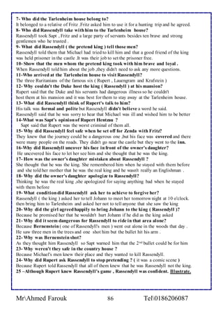 7- Who did the Tarlenheim house belong to? 
It belonged to a relative of Fritz .Fritz asked him to use it for a hunting trip and he agreed. 
8- Who did Rassendyll take with him to the Tarlenheim house? 
Rassendyll took Sapt , Fritz and a large party of servants besides ten brave and strong 
gentlemen who he trusted . 
9- What did Rassendyll ( the pretend king ) tell those men? 
Rassendyll told them that Michael had tried to kill him and that a good friend of the king 
was held prisoner in the castle .It was their job to set the prisoner free. 
10- Show that the men whom the pretend king took with him brave and loyal . 
When Rassendyll told him about the job ,they didn't need to ask any more questions. 
11-Who arrived at the Tarlenheim house to visit Rassendyll? 
The three Ruritanians of the famous six ( Rupert , Lauengram and Krafstein ) 
12- Why couldn't the Duke host the king ( Rassendyll ) at his mansion? 
Rupert said that the Duke and his servants had dangerous illness so he couldn't 
host them at his mansion and it was best for them to stay away at the Tarlenheim house. 
13- What did Rassendyll think of Rupert's talk to him? 
His talk was formal and polite but Rassendyll didn't believe a word he said. 
Rassendyll said that he was sorry to hear that Michael was ill and wished him to be better 
14-What was Sapt's opinion of Rupert Hentzau ? 
Sapt said that Rupert was the worst criminal of them all. 
15- Why did Rassendyll feel safe when he set off for Zenda with Fritz? 
They knew that the journey could be a dangerous one ,but his face was covered and there 
were many people on the roads. They didn't go near the castle but they went to the inn. 
16-Why did Rassendyll uncover his face in front of the owner's daughter? 
He uncovered his face to let her see him and she thought that he was the king. 
17- How was the owner's daughter mistaken about Rassendyll ? 
She thought that he was the king. She remembered him when he stayed with them before 
and she told her mother that he was the real king and he wasn't really an Englishman . 
18- Why did the owner's daughter apologize to Rassendyll? 
Thinking he was the real king ,she apologized for saying anything bad when he stayed 
with them before 
19- What condition did Rassendyll ask her to achieve to forgive her? 
Rassendyll ( the king ) asked her to tell Johann to meet her tomorrow night at 10 o'clock. 
then bring him to Tarlenheim and asked her not to tell anyone that she saw the king 
20- Why did the girl agreed happily to bring Johann to the king ( Rassendyll )? 
Because he promised her that he wouldn't hurt Johann if he did as the king asked 
21- Why did it seem dangerous for Rassendyll to ride in that area alone? 
Because Bernenstein ( one of Rassendyll's men ) went out alone in the woods that day . 
He saw three men in the trees and one shot him but the bullet hit his arm . 
22- Why was Bernenstein shot? 
As they thought him Rassendyll so Sapt warned him that the 2nd bullet could be for him 
23- Why weren't they safe in the country house ? 
Because Michael's men knew their place and they wanted to kill Rassendyll. 
24- Why did Rupert ask Rassendyll to stop pretending ? ( it was a comic scene ) 
Because Rupert told Rassendyll that all of them knew that he was Rassendyll not the king. 
25 –Although Rupert knew Rassendyll's game , Rassendyll was confident. Illustrate. 
MrAhmed Farouk 86 Tel0186206087 
 