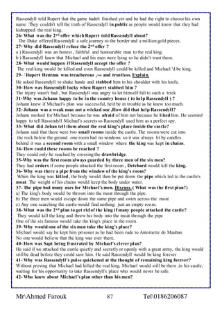 Rassendyll told Rupert that the game hadn't finished yet and he had the right to choose his own 
name .They couldn't tell the truth of Rassendyll in public as people would know that they had 
kidnapped the real king. 
26- What was the 2nd offer which Rupert told Rassendyll about? 
The Duke offered Rassendyll a safe journey to the border and a million gold pieces. 
27- Why did Rassendyll refuse the 2nd offer ? 
a ) Rassendyll was an honest , faithful and honourable man to the real king. 
b ) Rassendyll knew that Michael and his men were lying so he didn’t trust them. 
28- What would happen if Rassendyll accept the offer ? 
The real king would be killed and even Rassendyll could be killed and Michael 'd be king. 
29- Rupert Hentzau was treacherous غدار and trustless. Explain. 
He asked Rassendyll to shake hands and stabbed him in his shoulder with his knife. 
30- How was Rassendyll lucky when Rupert stabbed him ? 
The injury wasn't bad , but Rassendyll was angry to let himself fall to such a trick 
31-Why was Johann happy to be in the country house ( to help Rassendyll ) ? 
Johann knew if Michael's plan was successful, he'd be in trouble as he knew too much. 
32- Johann was a weak man not a wicked one ,How did that help Rassendyll? 
Johann worked for Michael because he was afraid of him not because he liked him. He seemed 
happy to tell Rassendyll Michael's secrets so Rassendyll used him as a perfect spy. 
33- What did Johan tell them about the real king's place inside the castle? 
Johann said that there were two small rooms inside the castle. The rooms were cut into 
the rock below the ground .one room had no windows so it was always lit by candles 
behind it was a second room with a small window where the king was kept in chains. 
34- How could these rooms be reached ? 
They could only be reached by crossing the drawbridge. 
35-Why was the first room always guarded by three men of the six men? 
They had orders if some people attacked the first room , Detchard would kill the king. 
36- Why was there a pipe from the window of the king's room? 
When the king was killed , the body would then be put down the pipe which led to the castle's 
moat. The weight of his chains would keep the body under water. 
37- The pipe had many uses for Michael 's men. Discuss. ( What was the first plan?) 
a) The king's body would be thrown into the moat through the pipe. 
b) The three men would escape down the same pipe and swim across the moat 
c) Any one searching the castle would find nothing: just an empty room. 
38- What was the 2nd plan to get rid of the king if many people attacked the castle? 
They would kill the king and threw his body into the moat through the pipe 
One of the six famous would take the king's place in the room. 
39- Why would one of the six men take the king's place? 
Michael would say he kept him prisoner as he had been rude to Antoinette de Mauban 
No one would believe that the king was ever there. 
40- How was Sapt being frustrated by Michael's clever plan? 
He said if we attacked the castle quietly and secretly or openly with a great army, the king would 
still be dead before they could save him. He said Rassendyll would be king forever 
41- Why was Rassendyll's pulse quickened at the thought of remaining king forever? 
Without proving that Michael had killed the real king, Michael would still be there ,in his castle, 
waiting for his opportunity to take Rassendyll's place who would never be safe. 
42- Who knew about Michael's plan other than his men? 
MrAhmed Farouk 87 Tel0186206087 
 