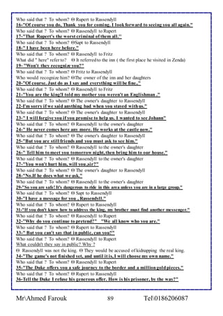 Who said that ? To whom?  Rupert to Rassendyll 
16-"Of course you do, Thank you for coming. I look forward to seeing you all again." 
Who said that ? To whom?  Rassendyll to Rupert 
17-"That Rupert's the worst criminal of them all.'' 
Who said that ? To whom? Sapt to Rassendyll 
18-" I have been here before." 
Who said that ? To whom?  Rassendyll to Fritz 
What did " here" refer to?  It referred to the inn ( the first place he visited in Zenda) 
19- "Won't they recognize you?" 
Who said that ? To whom?  Fritz to Rassendyll 
Who would recognize him? The owner of the inn and her daughters 
20-"Of course. Just do as I say and everything will be fine.." 
Who said that ? To whom?  Rassendyll to Fritz 
21-"You are the king!I told my mother you weren't an Englishman ." 
Who said that ? To whom?  The owner's daughter to Rassendyll 
22-I'm sorry if we said anything bad when you stayed with us." 
Who said that ? To whom?  The owner's daughter to Rassendyll 
23-" I will forgive you if you promise to help us. I wanted to see Johann" 
Who said that ? To whom?  Rassendyll to the owner's daughter 
24-" He never comes here any more. He works at the castle now." 
Who said that ? To whom?  The owner's daughter to Rassendyll 
25-"But you are still friends and you must ask to see him." 
Who said that ? To whom?  Rassendyll to the owner's daughter 
26-" Tell him to meet you tomorrow night, then bring him to our house." 
Who said that ? To whom?  Rassendyll to the owner's daughter 
27-"You won't hurt him, will you ,sir?" 
Who said that ? To whom?  The owner's daughter to Rassendyll 
28-"No.If he does what we ask." 
Who said that ? To whom?  Rassendyll to the owner's daughter 
29-"So you are safe! It's dangerous to ride in this area unless you are in a large group." 
Who said that ? To whom?  Sapt to Rassendyll 
30-"I have a message for you , Rassendyll." 
Who said that ? To whom?  Rupert to Rassendyll 
31-"If you don't know how to address the king, my brother must find another messenger." 
Who said that ? To whom?  Rassendyll to Rupert 
32-"Why do you continue to pretend?" "We all know who you are." 
Who said that ? To whom?  Rupert to Rassendyll 
33-" But you can't say that in public, can you?" 
Who said that ? To whom?  Rassendyll to Rupert 
What couldn't they say in public? Why ? 
 Rassendyll was not the king.  They would be accused of kidnapping the real king. 
34-"The game's not finished yet, and until it is, I will choose my own name." 
Who said that ? To whom?  Rassendyll to Rupert 
35-"The Duke offers you a safe journey to the border and a million gold pieces." 
Who said that ? To whom?  Rupert to Rassendyll 
36-Tell the Duke I refuse his generous offer. How is his prisoner, by the way?" 
MrAhmed Farouk 89 Tel0186206087 
 
