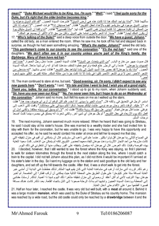 mean?" "Duke Michael would like to be King, too, I'm sure." "Well!," I said "I feel quite sorry for the 
Duke, but it's right that the older brother becomes king." 
ذكطتهما قا , "طماوا يتواج اطملأع هنا إوا كانت هوه هةي أرض اطة و ؟" فشةرحت اطذةي ة اطاجةوخ, "طقة قةام اطة و ب وتةس يةا 
ذي ب. اط و موجو في ذتريلأذو طيقوم بالإ ا طحشل اطتتويغ." فقلأتُ, "هما ص يقان إوا؟" فر ت اطاجوخ, "ت أ رف إوا كان 
من اطممكن أن تكونا ص يقين إوا كنتما تري ان نشس اطشيئ." قلأت طها, "ماوا تقص ين؟" فقاطت, "أنةا وادقة أن اطة و مايكةل يةو أن يكون اطملأع أيضا." فقلأتُ, "حذنا, أنا أشار باطحخن تماما لأى اط و , وطكن من ح ام امكبر أن يصبح هو اطملأع." 
17. "Who's talking of the Duke?" said a deep voice from outside the door. "We have a guest, Johann," 
called the old lady, as a man entered the room. When he saw me, he took off his hat and stepped back in 
surprise, as though he had seen something amazing. "What's the matter, Johann?" asked the old lady. 
"This gentleman's come to our country to see the coronation." "It's the red hair," said one of the 
daughters. "We don't often see it in our country unless you're part of the King's family, the 
Elphbergs. Many of them have red hair." 
قال صوت جهير من أارج اطباب, "من اطوب يتح ث ن اط و ؟" فقاطت اطذي ة اطاجوخ ن ما أل رجلٌ اطحجرة, " ن نا أح 
اطضيوف يا جوهان. " ن ما رآني اطرجل, ألأ قباتس وتراج أطوة طلأألأف من هشا كما طو أنس رأز شي ا موه . فذةكطتس اطذةي ة 
اطاجوخ, "ماوا بع يا جوهان؟ طق حضر هوا اطذي اطنبيل إطى بلأ نا طيشاه حشل اطتتويغ." فقاطت إح ز بناتيها, "إنس منة هف مةن 
اطشار امحمر. نحن ت نرز اطشار امحمر كديرا في بلأ نا إت إوا كنت جخ ا من ا لأ اطملأع, ا لأ إطشبرج. اطكدير منهم شةاره 
أحمر." 
18. The man continued to stare at me, but said, "Good evening, sir. I'm sorry, I didn't expect to see any 
new guests here." "Don't worry," I said. "It's late and time I went to bed. I wish you all a good night. 
Thank you, ladies, for our conversation." I stood up to go to my room, when Johann suddenly said, 
"Sir, have you ever seen our King?" "No, I've never seen him, but I hope to do so on Wednesday at 
the coronation." Johann said no more, but I felt his eyes on me as I walked up the stairs. 
اذتمر اطرجل في اطتح ي في, وطكنس قال, "مذا اطأير يا ذي ب. أنا آذف, فلأم أكن أتوق أن أرز أب ضيوف ج هنا." فقلأت 
طس, "ت لأيع. اطوقت تكأر وحان مو نومي. طابت طيلأتكم جمياا. شةكرا طكةم ذةي اتي لأةى محا دتنةا." وقشةت طكةي أوهةب إطةى 
غرفتي ن ما قال جوهان فجكة, "ذي ب, هل ذب طع رؤية ملأكنةا؟" فقلأةت طةس, "ت, طةم يذةب طةي رؤيتةس مطلأقةا, وطكنةي آمةل أن 
أفال وطع يوم امرباا في حشل اطتتويغ." طم يقلُ جوهان أب شيئ آأر, وطكني شارت أنس يحملأ في ببصةره بينمةا كنةتُ أصةا رجات اطذلأّم. 
19. The next morning, Johann seemed much more relaxed. When he heard that I was going to Strelsau, 
he said I could stay at his sister's house. She was married to a wealthy trader and she had invited him to 
stay with them for the coronation, but he was unable to go. I was very happy to have this opportunity and 
accepted his offer, so he said he would contact his sister at once and tell her to expect me that day. 
في اطصباح اطتاطي, ب ا جوهان أقل توترا بكدير. ن ما لأم أنني واهب إطى ذتريلأذو قال أن بإمكاني أن أقيم في منخل شقيقتس اطتي 
كانت متخوج من أح اطتجار امدريا و ت جوهان طلأبقا ماهما طحضور اطتتويغ, طكنس طم يتمكن من اطوهاب. كنتُ ذاي ا طلأغاي 
بهوه اطشرص وقبلأتُ وطع اطارض. قال طي جوهان أنس ذيتصل بشقيقتس لأى اطشور ويطلأب منها أن تنتظرني في وطع اطيوم. 
20. I decided, however, that I still wanted to see the forest where the King was staying, so first I planned 
to walk for sixteen kilometres through the forest to the next station along the line, where I could catch a 
train to the capital. I did not tell Johann about this plan, as I did not think it would be important if I arrived at 
his sister's later in the day. So I sent my luggage on to the station and said goodbye to the old lady and her 
daughters, and set off up the hill towards the castle. After that, it was a short walk to get into the forest. 
رغم وطع, قررت أنني ماخطت أرغب فةي مشةاه ة اطغابة اطتةي كةان يقةيم فيهةا اطملأةع, طةوطع أططةتُ فةي اطب اية أن أمشةي بةر 
اطغاب طمذاف ذت شر كيلأومترا لأى طول اططري حتى اطمحط اطتاطي حيث يمكنني أن أركب قطارا إطى اطااصم . طم أأبةر 
جوهان بهوا اطترتيب منني طم أكن أ تق أن وصوطي إطى منخل شقيقتس متكأرا وطع اطيةوم شةي ا وا أهمية . طةوطع, أرذةلأتُ حقةا بي 
إطةى اطمحطة وو ةتُ اطذةي ة اطاجةوخ وابنتيهةا دةم بة أتُ اطرحلأة صةاو ا إطةى اطتةل باتجةاه اطقلأاة . باة وطةع, كانةت هنةاع مذةاف 
قصيرة أقطاها ذيرا لأى امق ام حتى أ أل اطغاب . 
21. Half an hour later, I reached the castle. It was very old but well built, with a moat all around it. Behind it 
was a large modern mansion, which was used by the Duke of Strelsau as his country home. The mansion 
was reached by a wide road, but the old castle could only be reached by a drawbridge between it and the 
MrAhmed Farouk 9 Tel0186206087 
 