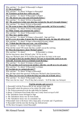 Who said that ? To whom?  Rassendyll to Rupert 
37-"He is still alive," 
Who said that ? To whom?  Rupert to Rassendyll 
38-"Good,now go from here while you can." 
Who said that ? To whom?  Rassendyll to Rupert 
39-" The doctor says your arm will soon be better." 
Who said that ? To whom?  Fritz to Rassendyll 
40-" The good news is that your plan has worked, for the girl's brought Johann." 
Who said that ? To whom?  Fritz to Rassendyll 
41-"He seems to know that if Michael's plan is successful , he'll be in trouble." 
Who said that ? To whom?  Fritz to Rassendyll 
42-"What if many men attacked the castle?" 
Who said that ? To whom?  Rassendyll to Johann 
43-"They have another plan." 
Who said that ? To whom?  Johann to Rassendyll , Sapt and Fritz 
44-"It's a very clever plan. It means that if we attack the castle , the king will still be dead." 
Who said that ? To whom?  Sapt to Rassendyll,Fritz,and Johann 
45 –"I think that this time next year , you will be king." 
Who said that ? To whom?  Sapt to Rassendyll 
What did that mean? It meant that they couldn't rescue the real king 
46-"Does the king knows about Michael's plan?" 
Who said that ? To whom?  Rassendyll to Johann 
Did the king knows about Michael's plan ?  Yes he did 
What was Michael's plan?  To kill the king and threw his body in the moat 
47-"Yes,and so does my brother,Max.It isn't easy to sleep in the castle as no one 
feels safe. Everyone in it is a criminal except the king." 
Who said that ? To whom?  Johann to Rassendyll 
48-"We can help you if you keep your promises otherwise you will never be safe again." 
Who said that ? To whom?  Rassendyll to Johann 
49-"so what are we going to do now?" 
Who said that ? To whom?  Sapt to Rassendyll 
Why did Sapt asked that question?  Because Michael's plan frustrated him 
50-"There are two ways in which the king can come out of Zenda alive," 
Who said that ? To whom?  Rassendyll to Sapt 
What were the two ways?  a) If they had a miracle / b) If the duke was betrayed. 
================================================================ 
Find the mistake and correct it 
1- Rassendyll told the Princess that he was going to hunt Sapt 
2- Rassendyll asked the princess to be a king if he didn't return 
3- The Princess promised to do the right thing for England 
4-Abouit 12 kilometre from Zenda there was a leafy wood on top of a hill 
5-The Tarlenheim house belonged to Sapt 
6- The Tarlenheim house was far from Zenda. 
7- The Tarlenheim house was on a mountain top 
8-Rassendyll went to the house with a large party of servants and 15 gentlemen 
9- Rassendyll told the men that the king was held prisoner 
10-The three foreigners visited Rassendyll 
MrAhmed Farouk 90 Tel0186206087 
 