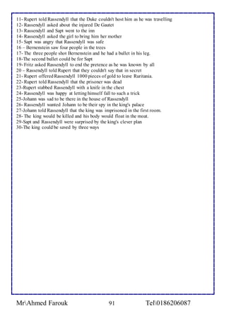 11- Rupert told Rassendyll that the Duke couldn't host him as he was travelling 
12- Rassendyll asked about the injured De Gautet 
13- Rassendyll and Sapt went to the inn 
14- Rassendyll asked the girl to bring him her mother 
15- Sapt was angry that Rassendyll was safe 
16 – Bernenstein saw four people in the trees 
17- The three people shot Bernenstein and he had a bullet in his leg. 
18-The second bullet could be for Sapt 
19- Fritz asked Rassendyll to end the pretence as he was known by all 
20 – Rassendyll told Rupert that they couldn't say that in secret 
21- Rupert offered Rassendyll 1000 pieces of gold to leave Ruritania. 
22- Rupert told Rassendyll that the prisoner was dead 
23-Rupert stabbed Rassendyll with a knife in the chest 
24- Rassendyll was happy at letting himself fall to such a trick 
25-Johann was sad to be there in the house of Rassendyll 
26- Rassendyll wanted Johann to be their spy in the king's palace 
27-Johann told Rassendyll that the king was imprisoned in the first room. 
28- The king would be killed and his body would float in the moat. 
29-Sapt and Rassendyll were surprised by the king's clever plan 
30-The king could be saved by three ways 
MrAhmed Farouk 91 Tel0186206087 
 