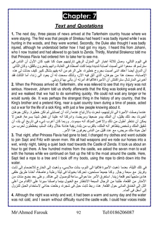 Chapter: 7 
Text and Quotations 
1. The next day, three pieces of news arrived at the Tarlenheim country house where we 
were staying. The first was that people of Strelsau had heard I was badly injured while I was 
hunting in the woods, and they were worried. Secondly, the Duke also thought I was badly 
injured, although he understood better how I had got my injury. I heard this from Johann, 
who I now trusted and had allowed to go back to Zenda. Thirdly, Marshal Strakencz told me 
that Princess Flavia had ordered him to take her to see me. 
في اطيوم اطتاطي، وصل د د اأبار اطى اطمنخل اطريشي تارطينهيم حيث كنا نقيم، كان امول أن اطناس فى 
ذترطذو ق ذماوا اننى أُصبت أصاب ش ي ة بينما كنت أصطا في اطغاب ، وانهم يشارون باطقلأ ، وكان اطدانى 
أن اط و أيضا أ تق اننى أصبت بجروح أطيرة، لأى اطرغم من أنس يشهم بشكل كبير كيف ح دت طى هوه 
الإصاب ، ذمات هوا من جوهان، اطوب أد فيس الآن، وطوطع ذمحت طس أن ياو اطى خن ا، أما اطداطث فق 
أأبرنى اطمارشال ذتراكنتف أن امميرة ف فيا ق أمرتس أن يكتى بها طرؤيتي. 
2. When the Princess arrived at Tarlenheim, she was relieved to see that my injury was not 
serious. However, Johann told us shortly afterwards that the King was looking weak and ill, 
and we realised that we had to do something quickly. We could not wait any longer or he 
would surely die. It was perhaps the strangest thing in the history of any country, that the 
King's brother and a pretend King, near a quiet country town during a time of peace, acted 
out a war for the life of a sick King, with just a few people knowing about it. 
ن ما وصلأت امميرة اطى تارطينهيم، شارت باترتياح ن ما رأت أن إصابتى طم تكن أطيرة. وطكن جوهان 
أأبرنا، با وطع بقلأيل، أن اطملأع يب و ضايشا ومريضا، وا ركنا أنس لأينا أن نشال شي ا بذر . فنحن ت 
يمكن أن ننتظر أطول من وطع وإت فمن اطمؤك أنس ذيموت. وربما كان أغرب شي في تاريخ أب بلأ ، أن 
شقي اطملأع وشأ يتظاهر أنس اطملأع، باطقرب من بلأ ة ريشي ها أ ل وقت اطذلأم، يأططون طحرب من 
أجل حياة ملأع مريض، م قلأيل من اطناس يارفون هوا اممر. 
3. That night, after Princess Flavia had gone to bed, I changed my clothes and went outside 
to join Sapt and Fritz with seven men. We all had weapons and we rode our horses into a 
wet, windy night, taking a quiet back road towards the Castle of Zenda. It took us about an 
hour to get there. A few hundred metres from the castle, we asked the seven men to wait 
with the horses while we continued on foot up the hill to the moat around the castle. Here, 
Sapt tied a rope to a tree and I took off my boots, using the rope to climb down into the 
water. 
في تلأع اطلأيلأ ، با ما وهبت امميرة ف فيا اطى اطنوم، ب طت م بذي، ووهبت إطى اطأارج ط نضمام إطى دابت 
وفريتخ م ذبا رجال. وكنا جمياا مذلأحين، تحركنا بأيوطنا فى طيلأ رطب و اصش ، أأونا طري ألأشى 
ها ئ متجها نحو قلأا خين ا. اذتغر اممر منا حواطي ذا طلأوصول إطى هناع. و لأى با بض م ات من 
اممتار من اطقلأا ، طلأبنا من اطرجال اطذبا اتنتظار م اطأيول بينما واصلأنا ذيرنا لأى امق ام من أ لأى 
اطتل إطى اطأن اطما ى حول اطقلأا . هنا، ربط دابت حبل فى شجرة، وألأات حوا ي تذتأ ام اطحبل طلأنخول 
إطى أذشل فى اطما . 
4. Although the night was windy and wet, it had been a warm and sunny day and the water 
was not cold, and I swam without difficulty round the castle walls. I could hear voices inside 
MrAhmed Farouk 92 Tel0186206087 
 
