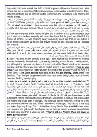 the castle, but it was so dark that I did not think anyone could see me. I remembered what 
Johann had told me and thought I must now be near to the window to the King's room. Then, 
I saw the giant pipe that led from his window to the moat, and I was about to go nearer when 
I heard a noise. 
لأى اطرغم من أن اطلأيل كان اصف ورطب، فق كان يوما حارا ومشمّذا طوطع طم يكن اطما بار ا ، وذبحت 
ون صاوب حول ج ران اطقلأا . كنت أذم أصواتا األ اطقلأا ، وطكن كان اطمكان مظلأما طوطع ت أ تق أن 
أب شأ كان فى اذتطا تس أن يرانى. توكرت ما اأبرنى بس جوهان وا تق ت انس من اطمؤك اننى الآن 
باطقرب من نافوة اطغرف اطتى بها اطملأع. دم، رأيت اطماذورة اطام ق اطتي كانت تصل نافوة غرفتس باطأن ، 
وكنت لأى وشع الإقتراب اكدر ن ما ذمات ضوضا . 
5. I now saw there was a boat next to the pipe, and in the boat was a guard carrying a large 
gun. I went up to the boat as quietly as I could, then I saw that the guard was Max Holf, the 
brother of Johann. He was breathing slowly and deeply and I saw that he was asleep. I 
swam slowly and silently up to him and, though I hated to do it, this was war, so I stabbed 
him to death. 
الآن رأيت ان هناع قارب بجوار اطماذورة، وفي اطقارب كان هناع حارس يحمل بن قي كبيرة. وهبت إطى 
اطقارب به و ما أمكننى، دم رأيت أن اطحارس كان ماكس هوطف، شقي جوهان. أنس كان يتنشس ببط 
و م ، وفهمت أنس كان نا ما . ذبحت ببط وفي صمت حتى وصلأت ن ه، و لأى اطرغم من كراهيتي طلأقيام 
بوطع، طق كانت هوه حرب، طوطع طانتس حتى اطموت. 
6. Now I had time to look carefully at the pipe. I soon realised that the bottom of the pipe 
was not fastened to the wall and I could see light coming from its far end. I tried to push it, 
and although the pipe was very heavy, it moved just a little. Then I heard voices: one was 
the King, and the other was a man with an English accent. It was Detchard. "Time for your 
sleep." said the Englishman. "Why doesn't my brother kill me now?" said the King in a 
weak voice. "The Duke doesn't want you to die, not yet anyway. Sleep well!" said 
Detchard. Then the light disappeared and I could hear a door being locked. Now all I could 
hear was the King, quietly crying. 
الآن ط ز اطوقت طشح اطماذورة باناي . ذر ان ما أ ركت أن اطجخ اطذشلأي من اطماذورة طم يكن مدبتا فى 
اطج ار، واذتطات ان أرز ضو ا قا ما من طرفها اطباي . حاوطت أن ا فاها، و لأى اطرغم من أن اطماذورة 
كانت دقيلأ ج ا ، فق تحركت قلأي فقط. دم ذمات صوتان: كان أح هما اطملأع، والآأر كان رج بلأهج 
إنجلأيخي . إنس يتشار . قال الإنجلأيخب: "حان وقت نومع". وقال اطملأع بصوت ضايف: "طماوا ت يقتلأني أأي 
الآن؟". فقال يتشار : "اط و ت يري ع أن تموت، طيس با لأى أب حال. نم بشكل جي ! ". دم اأتشى 
اطضو وذمات صوت بادب يقشُل. الآن كل ما يمكن أن أذماس كان اطملأع، يبكي بصوت منأشض. 
7. I realised nothing more could be done that night, so I climbed in the boat with Max dead at 
the bottom and rowed back to the rope. The wind was blowing hard now, so I did not worry 
that anyone would hear the boat. When I arrived next to the rope, I tied it round Max's body 
and asked Sapt to pull it up. Then I climbed back to my friends. Sapt whistled for our seven 
men to come and get us with their horses, but as they got nearer, we heard several shots 
and loud cries, and then a voice call out, "They've got me, Rupert! There are seven of 
them. Save yourself!" 
أ ركت أنس ت يمكننى فال أز شئ آأر في تلأع اطلأيلأ ، طوطع قشخت في اطقارب م ماكس وكان ميتا فوضاتس 
في اطجخ اطذشلأي، وج فت ا ا مرة أأرز إطى اطحبل. كانت اطرياح تهب بش ة الآن، حتى أننى طم أقلأ من 
MrAhmed Farouk 93 Tel0186206087 
 
