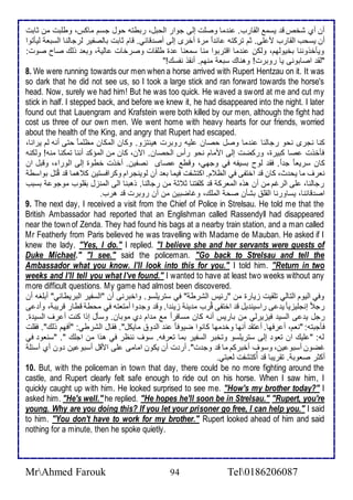 أن أب شأ ق يذم اطقارب. ن ما وصلأت إطى جوار اطحبل، ربطتس حول جذم ماكس، وطلأبت من دابت 
أن يذحب اطقارب م لأى. دم تركتس ا ا مرة أأرز إطى أص قا ي. قام دابت باطصشير طرجاطنا اطذبا طيكتوا 
ويكأووننا بأيوطهم، وطكن ن ما اقتربوا منا ذمانا ة طلأقات وصرأات اطي ، وبا وطع صاح صوت: 
"طق اصابونى يا روبرت! وهناع ذبا منهم. أنقو نشذع!" 
8. We were running towards our men when a horse arrived with Rupert Hentzau on it. It was 
so dark that he did not see us, so I took a large stick and ran forward towards the horse's 
head. Now, surely we had him! But he was too quick. He waved a sword at me and cut my 
stick in half. I stepped back, and before we knew it, he had disappeared into the night. I later 
found out that Lauengram and Krafstein were both killed by our men, although the fight had 
cost us three of our own men. We went home with heavy hearts for our friends, worried 
about the health of the King, and angry that Rupert had escaped. 
كنا نجرز نحو رجاطنا ن ما وصل حصان لأيس روبرت هينتخو. وكان اطمكان مظلأما حتى أنس طم يرانا، 
فكأوت صا كبيرة، وركضت إطى اممام نحو رأس اطحصان. الآن، كان من اطمؤك أننا تمكنا منس! وطكنس 
كان ذرياا ج ا . فق طوح بذيشس في وجهي، وقط صاز نصشين. أأوت أطوة إطى اطورا ، وقبل ان 
نارف ما يح ث، كان ق اأتشى في اطظ م. اكتششت فيما با أن طوينجرام وكرافذتين ك هما ق قُتل بواذط 
رجاطنا، لأى اطرغم من أن هوه اطمارك ق كلأشتنا د د من رجاطنا. وهبنا اطى اطمنخل بقلأوب موجو بذبب 
اص قا نا، يذاورنا اطقلأ بشكن صح اطملأع، وغاضبين من أن روبرت ق هرب. 
9. The next day, I received a visit from the Chief of Police in Strelsau. He told me that the 
British Ambassador had reported that an Englishman called Rassendyll had disappeared 
near the town of Zenda. They had found his bags at a nearby train station, and a man called 
Mr Featherly from Paris believed he was travelling with Madame de Mauban. He asked if I 
knew the lady. "Yes, I do." I replied. "I believe she and her servants were guests of 
Duke Michael." "I see." said the policeman. "Go back to Strelsau and tell the 
Ambassador what you know. I'll look into this for you." I told him. "Return in two 
weeks and I'll tell you what I've found." I wanted to have at least two weeks without any 
more difficult questions. My game had almost been discovered. 
وفي اطيوم اطتاطي تلأقيت خيارة من "ر يس اطشرط " في ذتريلأذو. واأبرنى أن "اطذشير اطبريطاني" أبلأغس أن 
رج إنجلأيخيا ي ى راذين يل ق اأتشى قُرب م ين خين ا. وق وج وا أمتاتس في محط قطار قريب ، وأ ى 
رجل ي ى اطذي فيخيرطي من باريس أنس كان مذافر ا م م ام ب موبان. وذكل إوا كنت أ رف اطذي ة. 
فكجبتس: "نام، أ رفها. أ تق أنها وأ مها كانوا ضيوفا ن اط و مايكل". فقال اطشرطي: "أفهم وطع". فقلأت 
طس: " لأيع ان تاو إطى ذتريلأذو وتأبر اطذشير بما تارفس. ذوف ننظر في هوا من اجلأع ". "ذناو في 
غضون أذبو ين، وذوف أأبركم ما ق وج ت". أر ت أن يكون امامى لأى امقل أذبو ين ون أب أذ لأ 
أكدر صاوب . تقريبا ق أُكتششت طابتي. 
10. But, with the policeman in town that day, there could be no more fighting around the 
castle, and Rupert clearly felt safe enough to ride out on his horse. When I saw him, I 
quickly caught up with him. He looked surprised to see me. "How's my brother today?" I 
asked him. "He's well." he replied. "He hopes he'll soon be in Strelsau." "Rupert, you're 
young. Why are you doing this? If you let your prisoner go free, I can help you." I said 
to him. "You don't have to work for my brother." Rupert looked ahead of him and said 
nothing for a minute, then he spoke quietly. 
MrAhmed Farouk 94 Tel0186206087 
 