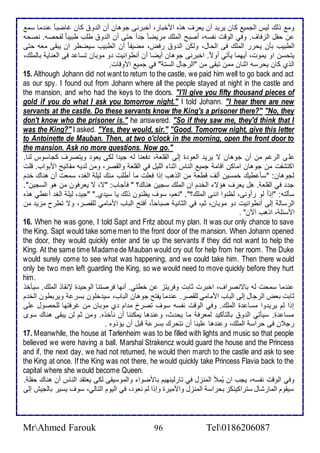 وم وطع طيس اطجمي كان يري أن يارف هوه امأبار، أأبرنى جوهان أن اط و كان غاضبا ن ما ذم 
ن حشل اطخفاف. وفي اطوقت نشذس، أصبح اطملأع مريضا ج ا حتى أن اط و طلأب طبيبا طشحصس. نصحس 
اططبيب بكن يحرر اطملأع فى اطحال، وطكن اط و رفض، مضيشا أن اططبيب ذيضطر ان يبقى ماس حتى 
يتحذن او يموت، أيهما يكتي أوت . اأبرنى جوهان أيضا أن أنطوانيت و موبان تذا فى اطاناي باطملأع، 
اطوب كان يحرذس ادنان ممن تبقى من "اطرجال اطذت " في جمي اموقات. 
15. Although Johann did not want to return to the castle, we paid him well to go back and act 
as our spy. I found out from Johann where all the people stayed at night in the castle and 
the mansion, and who had the keys to the doors. "I'll give you fifty thousand pieces of 
gold if you do what I ask you tomorrow night." I told Johann. "I hear there are new 
servants at the castle. Do these servants know the King's a prisoner there?" "No, they 
don't know who the prisoner is." he answered. "So if they saw me, they'd think that I 
was the King?" I asked. "Yes, they would, sir." "Good. Tomorrow night, give this letter 
to Antoinette de Mauban. Then, at two o'clock in the morning, open the front door to 
the mansion. Ask no more questions. Now go." 
لأى اطرغم من أن جوهان ت يري اطاو ة إطى اطقلأا ، فانا طس جي ا طكى ياو ويتصرف كجاذوس طنا. 
اكتششت من جوهان اماكن اقام جمي اطناس ادنا اطلأيل في اطقلأا واطقصر، ومن ط يس مشاتيح امبواب. قلأت 
طجوهان: "ذك طيع أمذين أطف قطا من اطوهب إوا فالأت ما أطلأب منع طيلأ اطغ ، ذمات أن هناع أ م 
ج في اطقلأا . هل يارف هؤت اطأ م ان اطملأع ذجين هناع؟ " فكجاب: "ت، ت يارفون من هو اطذجين". 
ذكطتس: "إوا طو رأونى، طظنوا اننى اطملأع؟". "نام، ذوف يظنون وطع يا ذي ب." "جي ، طيلأ اطغ أ طي هوه 
اطرذاط إطى أنطوانيت و موبان، دم، في اطداني صباحا ، أفتح اطباب اممامي طلأقصر، وت تطرح مخي من 
امذ لأ ، اوهب الآن" . 
16. When he was gone, I told Sapt and Fritz about my plan. It was our only chance to save 
the King. Sapt would take some men to the front door of the mansion. When Johann opened 
the door, they would quickly enter and tie up the servants if they did not want to help the 
King. At the same time Madame de Mauban would cry out for help from her room. The Duke 
would surely come to see what was happening, and we could take him. Then there would 
only be two men left guarding the King, so we would need to move quickly before they hurt 
him. 
ن ما ذمحت طس باتنصراف، اأبرت دابت وفريتخ ن أطتي. أنها فرصتنا اطوحي ة لإنقاو اطملأع. ذيكأو 
دابت باض اطرجال إطى اطباب اممامي طلأقصر. ن ما يشتح جوهان اطباب، ذي ألأون بذر ويربطون اطأ م 
إوا طم يري وا مذا ة اطملأع. وفي اطوقت نشذس ذوف تصر م ام ب موبان من غرفتها طلأحصول لأى 
مذا ة. ذيكتي اط و باطتككي طمارف ما يح ث، و ن ها يمكننا أن نكأوه. ومن دم طن يبقى هناع ذوز 
رج ن فى حراذ اطملأع، و ن ها لأينا أن نتحرع بذر قبل أن يؤووه . 
17. Meanwhile, the house at Tarlenheim was to be filled with lights and music so that people 
believed we were having a ball. Marshal Strakencz would guard the house and the Princess 
and if, the next day, we had not returned, he would then march to the castle and ask to see 
the King at once. If the King was not there, he would quickly take Princess Flavia back to the 
capital where she would become Queen. 
وفي اطوقت نشذس، يجب ان يُملأ اطمنخل في تارطينهيم بامضوا واطموذيقى طكى ياتق اطناس أن هناع حشلأ . 
ذيقوم اطمارشال ذتراكينكخ بحراذ اطمنخل وامميرة وإوا طم ناو ، في اطيوم اطتاطي، ذوف يذير باطجيف إطى 
MrAhmed Farouk 96 Tel0186206087 
 