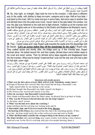 اطقلأا ويطلأب ان يرز اطملأع في اطحال. وإوا طم يكن اطملأع هناع، فالأيس أن ياو ذرياا بامميرة ف فيا إطى 
اطااصم حيث ذتصبح ملأك . 
18. So, that night, at midnight, Sapt took his men to the mansion. I rode alone a different 
way to the castle, with clothes to keep me warm, weapons and a rope. Half an hour later, I 
was back by the moat. I left my horse and gun in some trees, tied some rope to another tree 
and climbed down into the water once more. I swam back to the pipe below the window, but 
now the pipe was fastened to the wall and no light showed. I looked up at the mansion and 
saw that the lights were on in the windows to the Duke's and Madame de Mauban's rooms. 
طوا، تلأع اطلأيلأ ، في منتصف اطلأيل، أأو دابت رجاطس إطى اطقصر. انطلأقت وح ز فى طري مأتلأف طلأقلأا ، 
مرت يا م بس تبقينى اف ا ، وماى أذلأح وحبل. وبا نصف ذا ت اطى جوار اطأن . تركت حصانى 
وبن قيتى بين باض امشجار، وربط باض اطحبل فى شجرة أأرز، وقشخت في اطما مرة أأرز. ذبحت 
مرة أأرز إطى اطماذورة أذشل اطنافوة، وطكن الآن تم تدبيت اطماذورة لأى اطج ار وطم يظهر أب ضو . 
نظرت إطى اطقصر ورأيت أن امضوا كانت مضا ة فى نوافو غرفتى اط و وم ام ب موبان. 
19. Then, I heard voices and I saw Rupert walk towards the castle onto the drawbridge with 
De Gautet. "Let's go across before they lift the drawbridge for the night." Rupert said. 
They walked across and shortly after, the bridge went up. A few minutes later, Rupert 
returned alone. He looked around him and then quietly climbed down some hidden steps to 
the moat and swam across. Then he climbed some steps opposite and disappeared back 
into the mansion. What was he doing? It seemed that I was not the only one who had a plan 
for that dark, warm night. 
دم، ذمات أصواتا ورأيت روبرت يذير نحو اطقلأا لأى اطجذر اطمتحرع م ب جوتيت. وقال روبرت: 
" نا نابر قبل أن ترفاوا اطجذر اطمتحرع طهوه اطلأيلأ ". بروا اطجذر، وبا فترة وجيخة، رُف اطجذر. وبا 
بض قا ا روبرت وح ه. نظر حوطس دم به و نخل لأى باض اطذ طم اطأشي إطى اطأن وذبح بره. 
دم تذلأ باض اطذ طم اطمقابلأ واأتشى مرة أأرز األ اطقصر. ماوا كان يشال؟ يب و أننى طم أكن اطوحي 
اطوب ط يس أط طتلأع اطلأيلأ اطمظلأم اط اف . 
Questions with modal answers 
1-What were the three pieces of news which arrived at the Tarlenheim country house? 
a) People of Strelsau were worried when they heard that the king ( Rassendyll ) was 
badly injured while he was hunting in the woods. 
b) Michael thought that Rassendyll was badly injured ( by Rupert. ) 
c) The Princess was worried and wanted to see him. 
2-How do you know that Rassendyll trusted Johann? 
After Johann told Rassendyll about the Duke's plans, he allowed him to go back to Zenda 
3- Why was the Princess relieved when she saw the king's injury? 
As the injury wasn't serious. 
4- What was the bad news about the real king ? 
Johan told them that the real king was looking weak and ill. 
5- Rassendyll ,Sapt and Fritz were loyal to the king. Discuss 
` On hearing of his illness, they realised that they had to do something quickly. If they 
were late , the king would surely die so they took seven men and went to Zenda. 
6- What did Rassendyll consider the strangest thing in the history of any country? 
The king's brother and a pretend king, near a quiet country town during a time of peace, 
acted out a war for the life of a sick king with just a few people knowing about it 
MrAhmed Farouk 97 Tel0186206087 
 