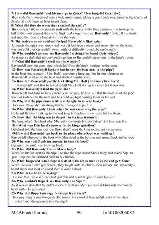 7- How did Rassendyll and his men go to Zenda? How long did they take? 
They rode their horses and into a wet, windy night, taking a quiet back road towards the Castle of 
Zenda .It took them an hour to get there. 
8- What did they do when they reached the castle? 
They ordered the seven men to wait with the horses while they continued on foot up the 
hill to the moat around the castle. Sapt tied a rope to a tree .Rassendyll took off his boots 
and used the rope to climb down into the water. 
9- The water was not cold so it helped Rassendyll. Illustrate. 
Although the night was windy and wet , it had been a warm and sunny day so the water 
was not cold , so Rassendyll swam without difficulty round the castle walls. 
10- Why couldn't anyone see Rassendyll although he heard their voices? 
As it was so dark that no one could see him so Rassendyll came near to the king's room. 
11-What did Rassendyll see from the window? 
Rassendyll saw the giant pipe which led from the king's window to the moat. 
12- How was Rassendyll lucky when he saw the boat next to the pipe? 
In the boat was a guard ( Max Holf ) carrying a large gun but he was sleeping so 
Rassendyll went up to the boat and stabbed him to death. 
13- How did Rassendyll justify his killing Max Holf ( Johann's brother )? 
Rassendyll said that he hated to kill Max Holf during his sleep but it was war. 
14- What Rassendyll find the pipe like? 
Rassendyll had time to look carefully at the pipe, he realised that the bottom of the pipe 
was not fastened to the wall and he could see light coming from its far end. 
15- Why did the pipe move a little although it was very heavy? 
Because Rassendyll so strong that he managed to push it . 
16- What did Rassendyll hear when he was examining the pipe? 
He heard Detchard talking to the real king telling him it was time for his sleep. 
17- Show that the king was in despair in his imprisonment. 
The king asked Detchard why Michael ( the king's brother ) didn't kill him quickly. 
18 – What was Detchard's answer to the king's question? 
Detchard told the king that the Duke didn't want the king to die, not yet anyway. 
19-How did Rassendyll go back to the place where Sapt was waiting ? 
Rassendyll climbed in the boat with Max dead at the bottom and rowed back to the rope 
20- Why was it difficult for anyone to hear the boat? 
Because the wind was blowing hard. 
21- What did Rassendyll do to Max's body? 
When he arrived next to the rope , he tied the rope round Max's body and asked Sapt to 
pull it up then he climbed back to his friends. 
22- What happened when Sapt whistled to the seven men to come and get them? 
When the seven men got nearer , they fought with Michael's men so Sapt and Rassendyll 
heard shots and loud cries and then a voice callout. 
23- What was the voice saying? 
He said that the seven men had got him and asked Rupert to save himself. 
24- Why couldn't Rupert see Rassendyll or Sapt ? 
As it was so dark that he didn't see them so Rassendyll ran forward towards the horse's 
head with a large a stick 
25- Why did Rupert manage to escape from them? 
Because Rupert was too quick .He waved his sword at Rassendyll and cut the stick 
in half and disappeared into the night 
MrAhmed Farouk 98 Tel0186206087 
 