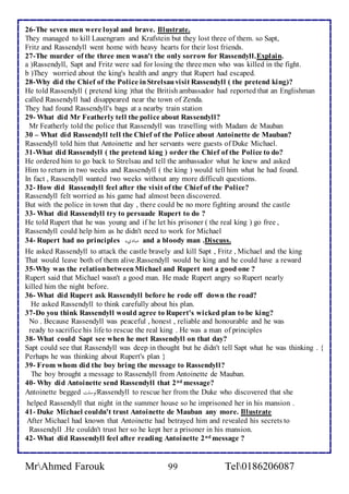 26-The seven men were loyal and brave. Illustrate. 
They managed to kill Lauengram and Krafstein but they lost three of them. so Sapt, 
Fritz and Rassendyll went home with heavy hearts for their lost friends. 
27-The murder of the three men wasn't the only sorrow for Rassendyll.Explain. 
a )Rassendyll, Sapt and Fritz were sad for losing the three men who was killed in the fight. 
b )They worried about the king's health and angry that Rupert had escaped. 
28-Why did the Chief of the Police in Strelsau visit Rassendyll ( the pretend king)? 
He told Rassendyll ( pretend king )that the British ambassador had reported that an Englishman 
called Rassendyll had disappeared near the town of Zenda. 
They had found Rassendyll's bags at a nearby train station 
29- What did Mr Featherly tell the police about Rassendyll? 
Mr Featherly told the police that Rassendyll was travelling with Madam de Mauban 
30 – What did Rassendyll tell the Chief of the Police about Antoinette de Mauban? 
Rassendyll told him that Antoinette and her servants were guests of Duke Michael. 
31-What did Rassendyll ( the pretend king ) order the Chief of the Police to do? 
He ordered him to go back to Strelsau and tell the ambassador what he knew and asked 
Him to return in two weeks and Rassendyll ( the king ) would tell him what he had found. 
In fact , Rassendyll wanted two weeks without any more difficult questions. 
32- How did Rassendyll feel after the visit of the Chief of the Police? 
Rassendyll felt worried as his game had almost been discovered. 
But with the police in town that day , there could be no more fighting around the castle 
33- What did Rassendyll try to persuade Rupert to do ? 
He told Rupert that he was young and if he let his prisoner ( the real king ) go free , 
Rassendyll could help him as he didn't need to work for Michael 
34- Rupert had no principles مباديءاا and a bloody man .Discuss. 
He asked Rassendyll to attack the castle bravely and kill Sapt , Fritz , Michael and the king 
That would leave both of them alive.Rassendyll would be king and he could have a reward 
35-Why was the relation between Michael and Rupert not a good one ? 
Rupert said that Michael wasn't a good man. He made Rupert angry so Rupert nearly 
killed him the night before. 
36- What did Rupert ask Rassendyll before he rode off down the road? 
He asked Rassendyll to think carefully about his plan. 
37-Do you think Rassendyll would agree to Rupert's wicked plan to be king? 
No . Because Rassendyll was peaceful , honest , reliable and honourable and he was 
ready to sacrifice his life to rescue the real king . He was a man of principles ا 
38- What could Sapt see when he met Rassendyll on that day? 
Sapt could see that Rassendyll was deep in thought but he didn't tell Sapt what he was thinking . { 
Perhaps he was thinking about Rupert's plan } 
39- From whom did the boy bring the message to Rassendyll? 
The boy brought a message to Rassendyll from Antoinette de Mauban. 
40- Why did Antoinette send Rassendyll that 2nd message? 
Antoinette begged توسلت Rassendyll to rescue her from the Duke who discovered that she 
helped Rassendyll that night in the summer house so he imprisoned her in his mansion . 
41- Duke Michael couldn't trust Antoinette de Mauban any more. Illustrate 
After Michael had known that Antoinette had betrayed him and revealed his secrets to 
Rassendyll .He couldn't trust her so he kept her a prisoner in his mansion. 
42- What did Rassendyll feel after reading Antoinette 2nd message ? 
MrAhmed Farouk 99 Tel0186206087 
 