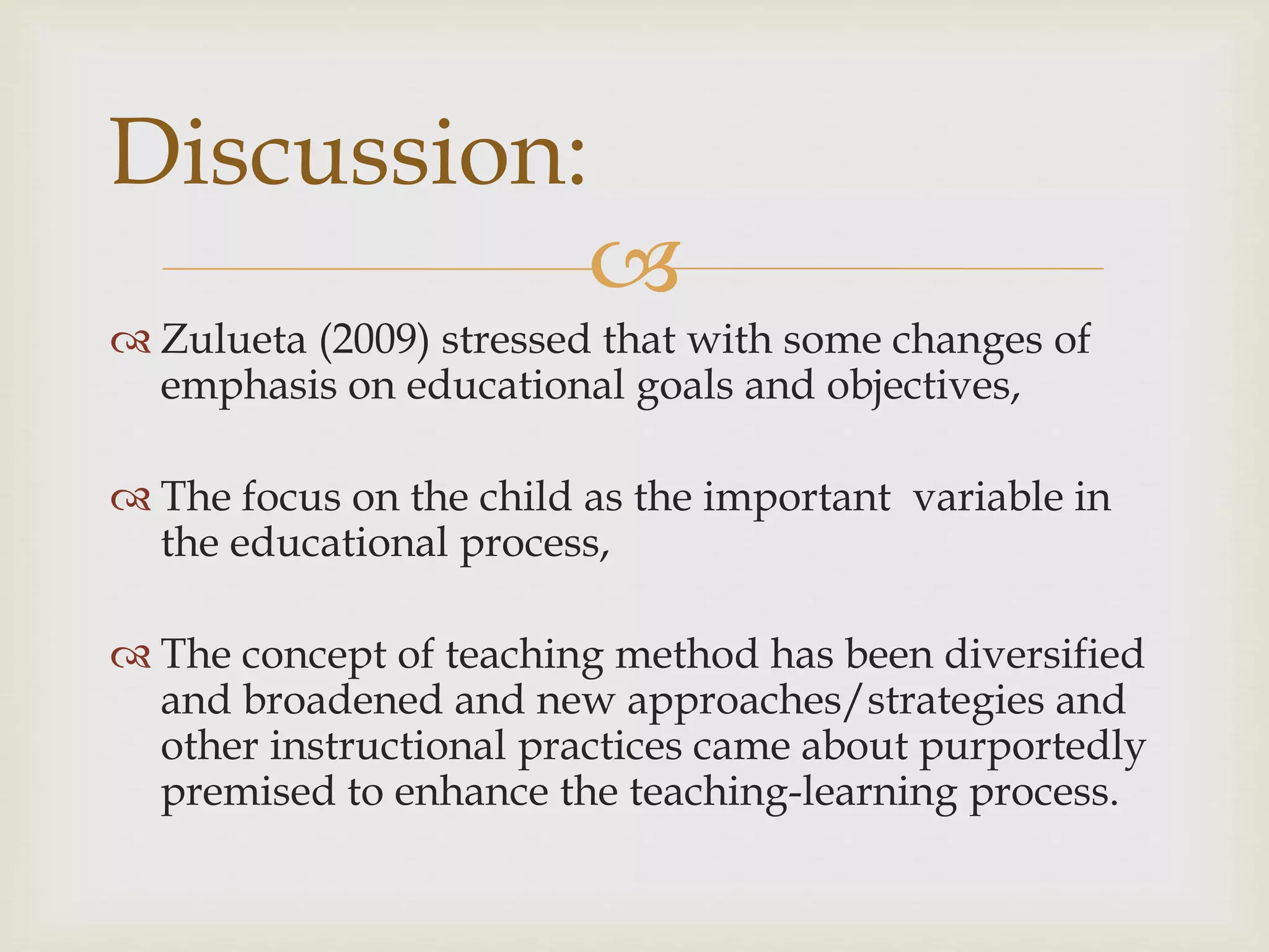 
 Zulueta (2009) stressed that with some changes of
emphasis on educational goals and objectives,
 The focus on the child as the important variable in
the educational process,
 The concept of teaching method has been diversified
and broadened and new approaches/strategies and
other instructional practices came about purportedly
premised to enhance the teaching-learning process.
Discussion:
 