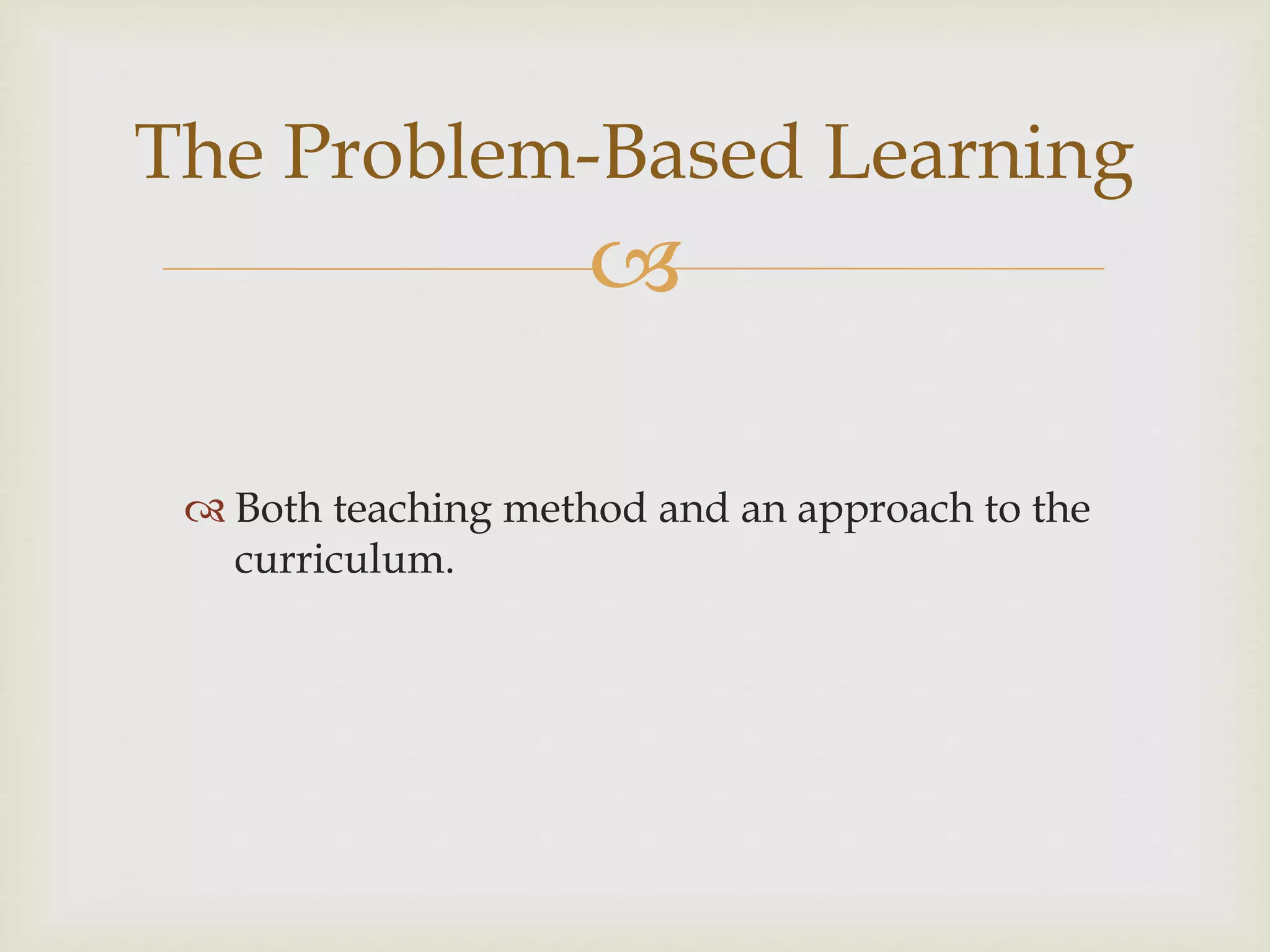 
 Both teaching method and an approach to the
curriculum.
The Problem-Based Learning
 