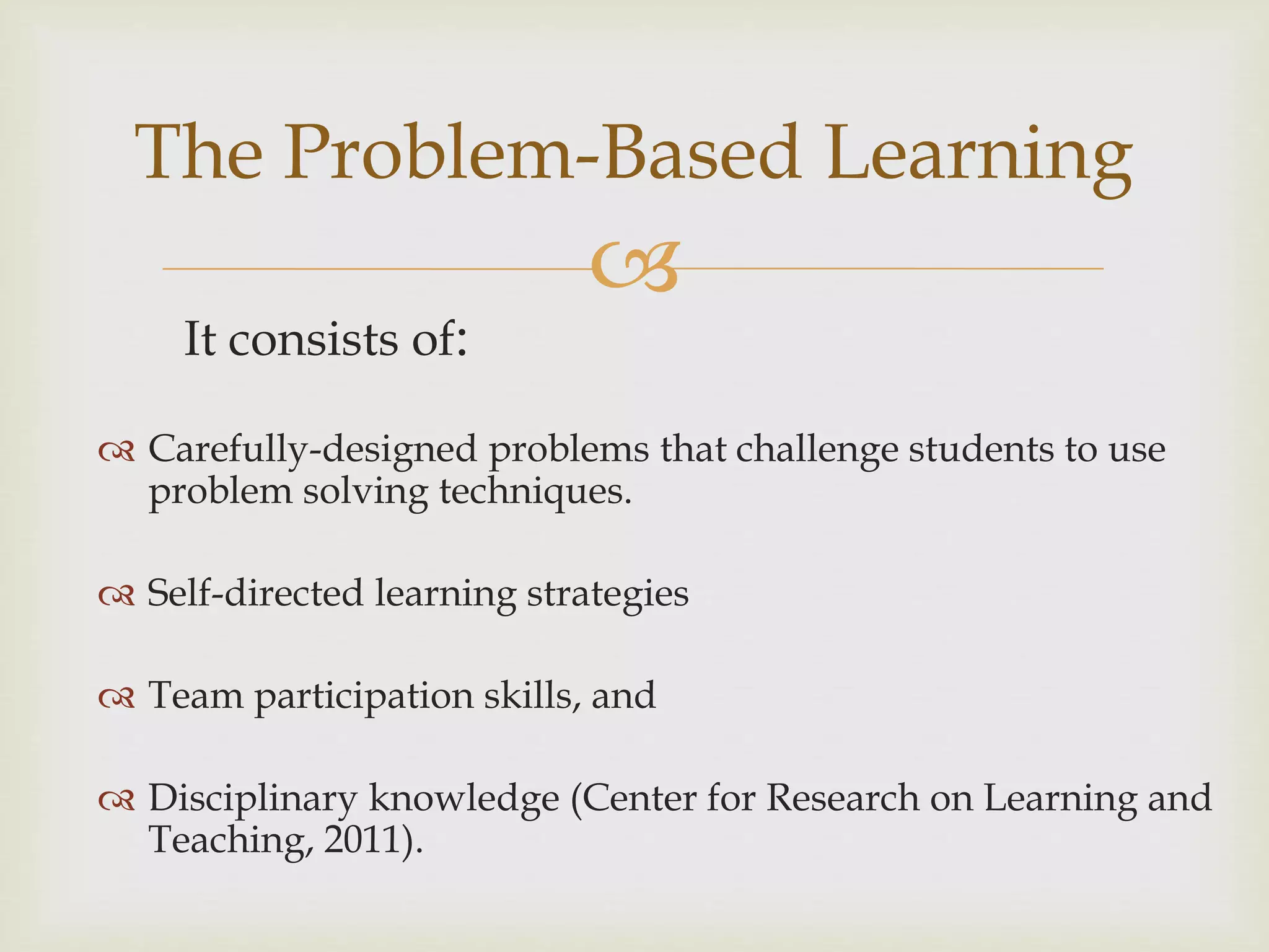 
It consists of:
The Problem-Based Learning
 Carefully-designed problems that challenge students to use
problem solving techniques.
 Self-directed learning strategies
 Team participation skills, and
 Disciplinary knowledge (Center for Research on Learning and
Teaching, 2011).
 