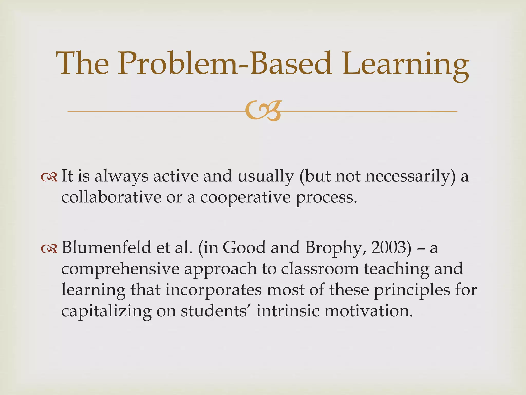 
The Problem-Based Learning
 It is always active and usually (but not necessarily) a
collaborative or a cooperative process.
 Blumenfeld et al. (in Good and Brophy, 2003) – a
comprehensive approach to classroom teaching and
learning that incorporates most of these principles for
capitalizing on students’ intrinsic motivation.
 