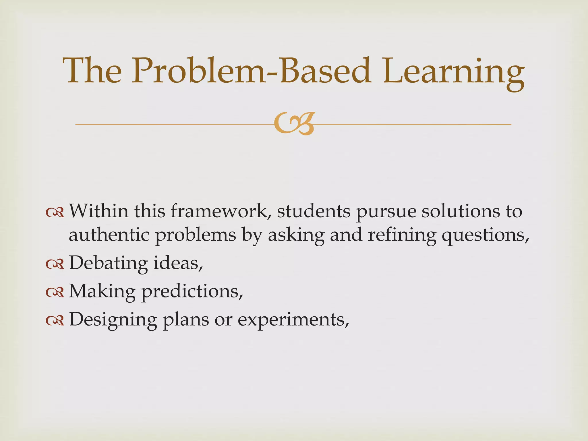 
The Problem-Based Learning
 Within this framework, students pursue solutions to
authentic problems by asking and refining questions,
 Debating ideas,
 Making predictions,
 Designing plans or experiments,
 