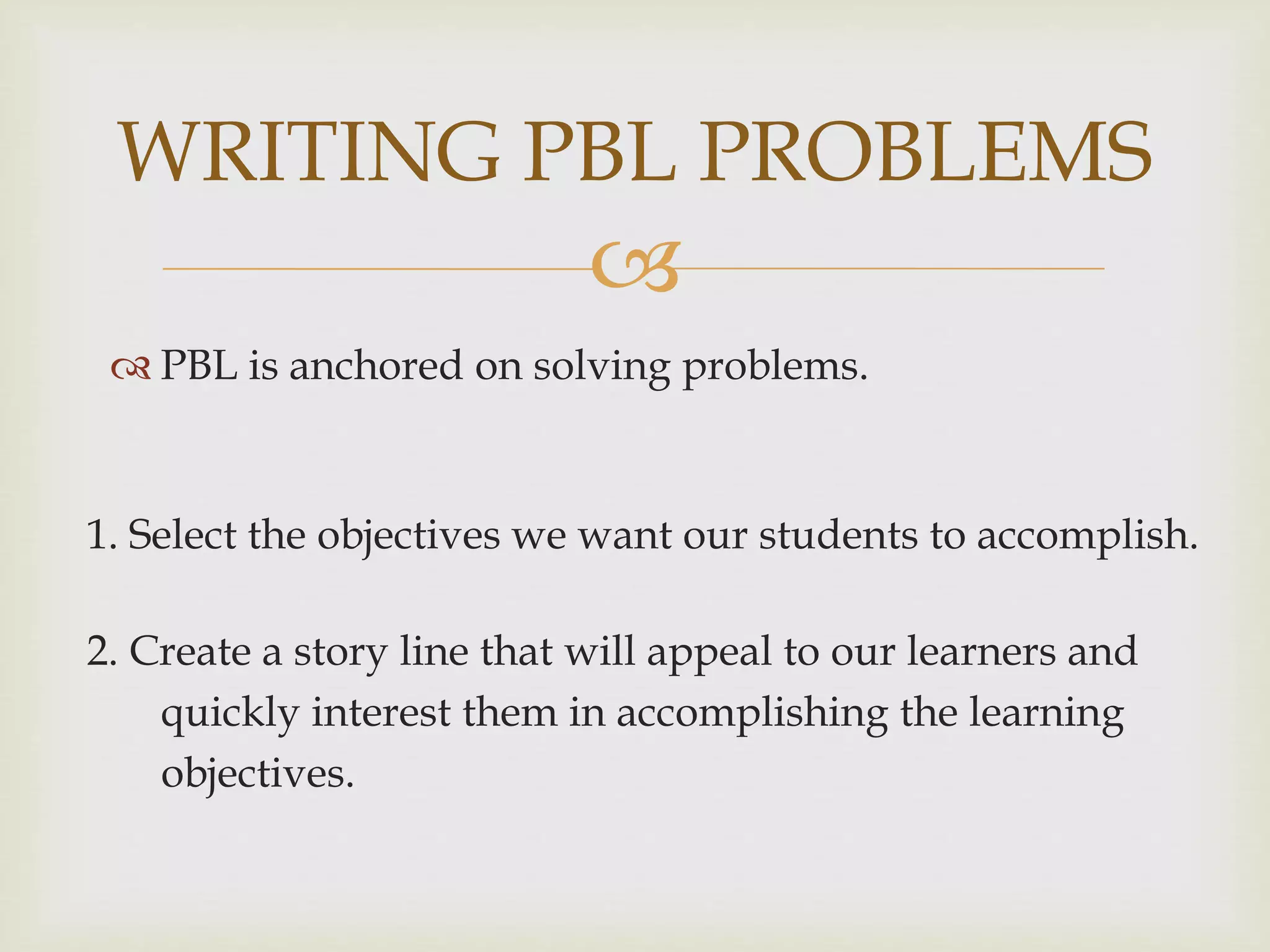 
 PBL is anchored on solving problems.
WRITING PBL PROBLEMS
1. Select the objectives we want our students to accomplish.
2. Create a story line that will appeal to our learners and
quickly interest them in accomplishing the learning
objectives.
 