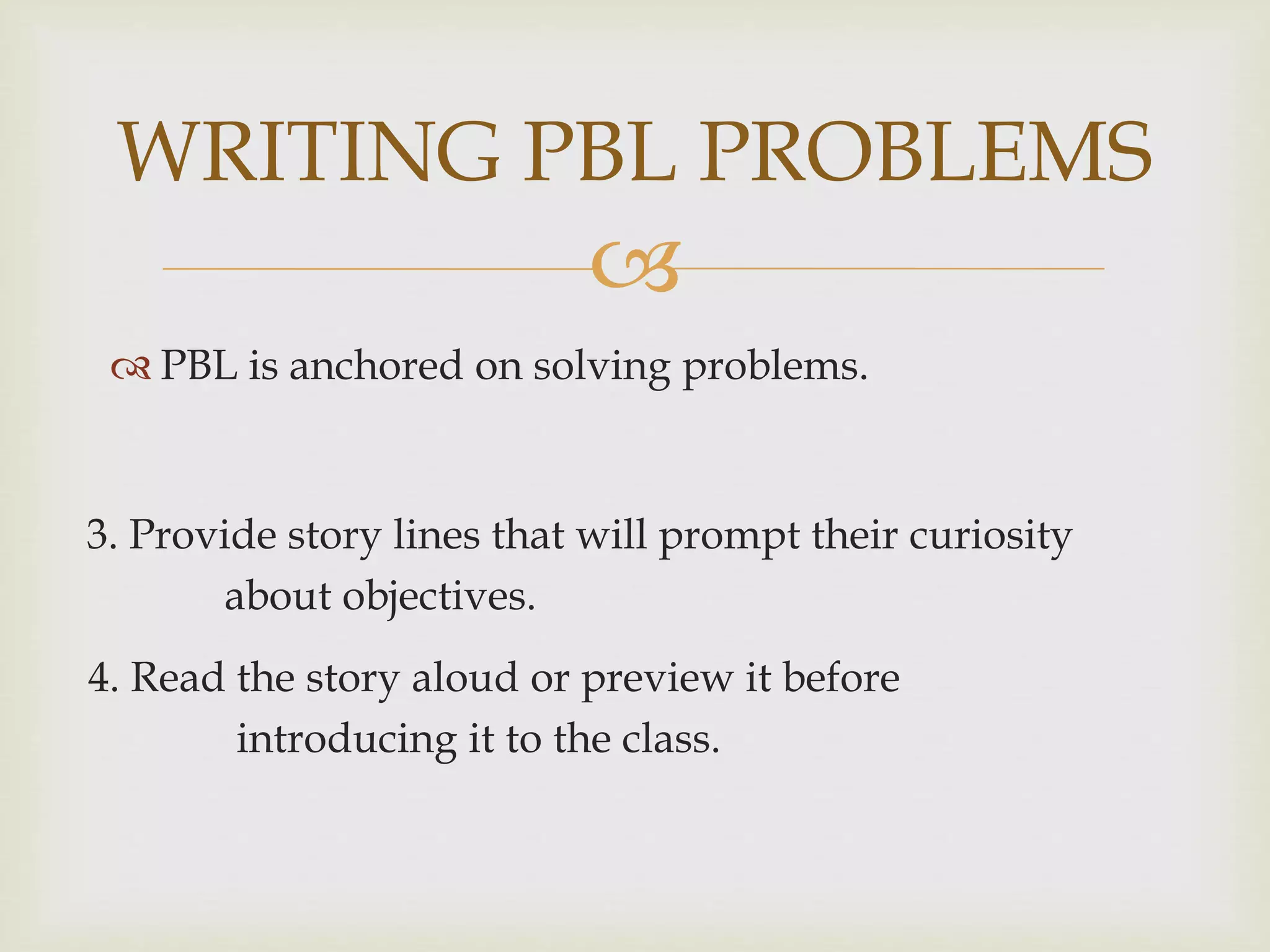
 PBL is anchored on solving problems.
WRITING PBL PROBLEMS
3. Provide story lines that will prompt their curiosity
about objectives.
4. Read the story aloud or preview it before
introducing it to the class.
 