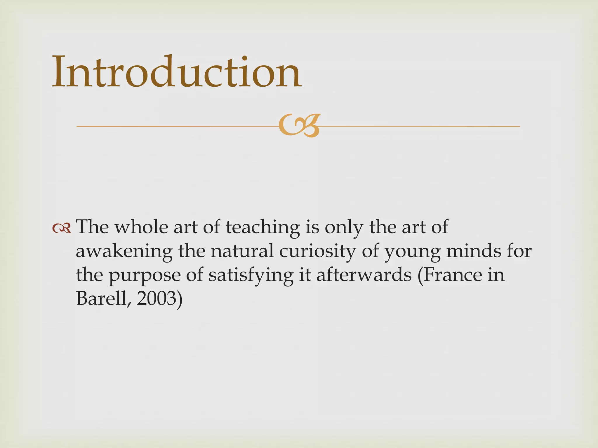 
 The whole art of teaching is only the art of
awakening the natural curiosity of young minds for
the purpose of satisfying it afterwards (France in
Barell, 2003)
Introduction
 