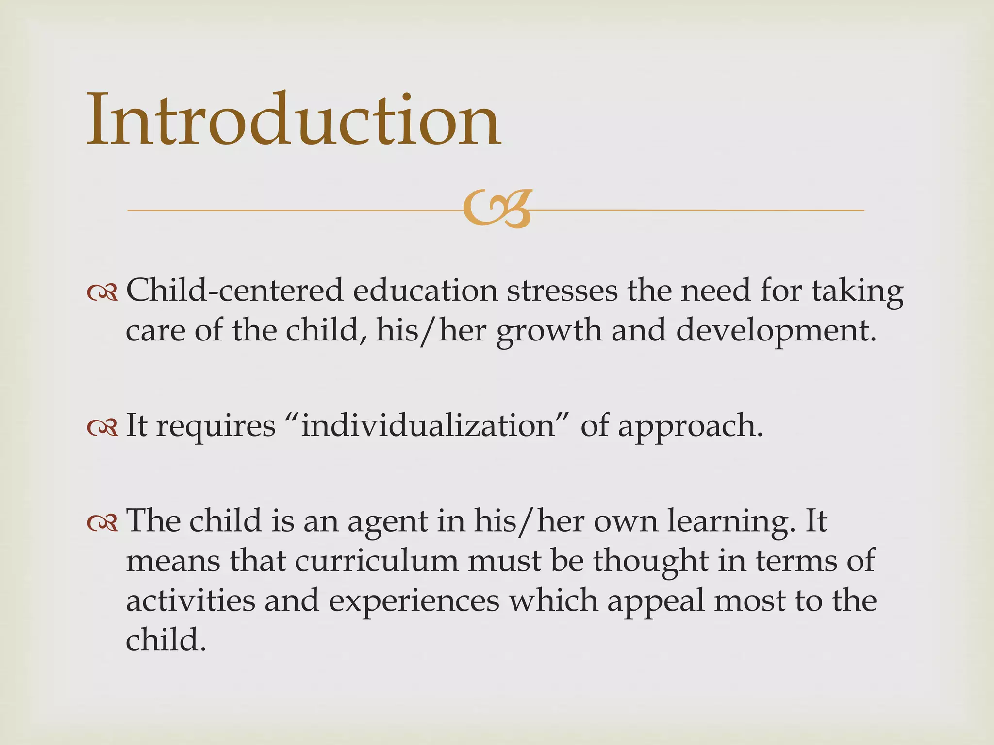 
 Child-centered education stresses the need for taking
care of the child, his/her growth and development.
 It requires “individualization” of approach.
 The child is an agent in his/her own learning. It
means that curriculum must be thought in terms of
activities and experiences which appeal most to the
child.
Introduction
 