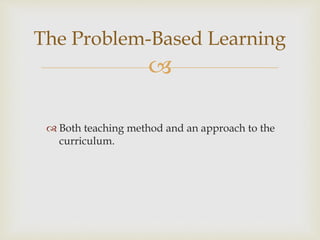 
 Both teaching method and an approach to the
curriculum.
The Problem-Based Learning
 