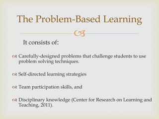
It consists of:
The Problem-Based Learning
 Carefully-designed problems that challenge students to use
problem solving techniques.
 Self-directed learning strategies
 Team participation skills, and
 Disciplinary knowledge (Center for Research on Learning and
Teaching, 2011).
 