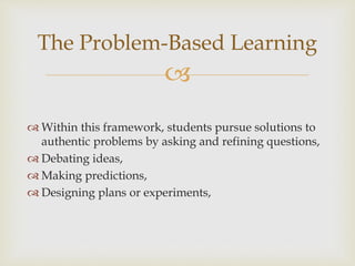 
The Problem-Based Learning
 Within this framework, students pursue solutions to
authentic problems by asking and refining questions,
 Debating ideas,
 Making predictions,
 Designing plans or experiments,
 