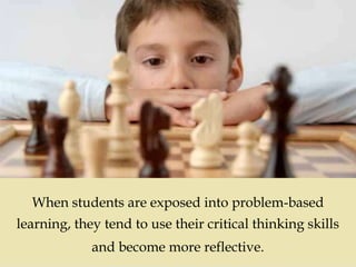 
When students are exposed into problem-based
learning, they tend to use their critical thinking skills
and become more reflective.
 