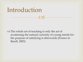 
 The whole art of teaching is only the art of
awakening the natural curiosity of young minds for
the purpose of satisfying it afterwards (France in
Barell, 2003)
Introduction
 