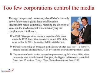Too few corporations control the media Through mergers and takeovers, a handful of extremely powerful corporate giants have swallowed up independent media companies, reducing the diversity of voices in the media market while intensifying the conglomerates’ influence.  In 1983, 50 corporations owned a majority of the news    media. In 1992, fewer than two dozen owned 90% of the    news media. In 2003, the number fell to a total of six..  Minority ownership of broadcast media is now at a ten-year low — a mere 4%    of radio stations and less than 2% of TV stations are owned by people of color. The number of radio station owners has plummeted by 34% since 1996, when    ownership rules were loosened. That year, the biggest radio owners controlled    fewer than 65 stations. Today, Clear Channel owns more than 1,200. 