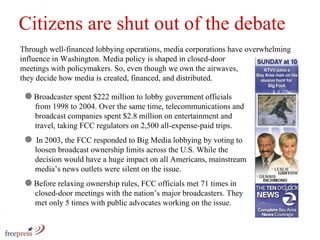 Citizens are shut out of the debate Through well-financed lobbying operations, media corporations have overwhelming influence in Washington. Media policy is shaped in closed-door  meetings with policymakers. So, even though we own the airwaves,  they decide how media is created, financed, and distributed. Broadcaster spent $222 million to lobby government officials   from 1998 to 2004. Over the same time, telecommunications and    broadcast companies spent $2.8 million on entertainment and    travel, taking FCC regulators on 2,500 all-expense-paid trips.  In 2003, the FCC responded to Big Media lobbying by voting to    loosen broadcast ownership limits across the U.S. While the    decision would have a huge impact on all Americans, mainstream    media’s news outlets were silent on the issue. Before relaxing ownership rules, FCC officials met 71 times in    closed-door meetings with the nation’s major broadcasters. They    met only 5 times with public advocates working on the issue. 