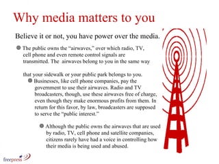 Why media matters The public owns the “airwaves,” over which radio, TV,    cell phone and even remote control signals are    transmitted. The  airwaves belong to you in the same way    that your sidewalk or your public park belongs to you. to you Believe it or not, you have power over the media.  Businesses, like cell phone companies, pay the    government to use their airwaves. Radio and TV    broadcasters, though, use these airwaves free of charge,   even though they make enormous profits from them. In    return for this favor, by law, broadcasters are supposed    to serve the “public interest.” Although the public owns the airwaves that are used    by radio, TV, cell phone and satellite companies,    citizens rarely have had a voice in controlling how    their media is being used and abused.  