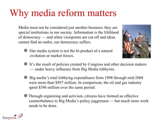 Why media reform matters Media must not be considered just another business: they are special institutions in our society. Information is the lifeblood of democracy — and when viewpoints are cut off and ideas cannot find an outlet, our democracy suffers. Our media system is not the bi-product of a natural    evolution or market forces.  It’s the result of policies created by Congress and other decision makers    — under heavy influence from Big Media lobbyists.  Big media’s total lobbying expenditures from 1998 through mid-2004    were more than $957 million. In comparison, the oil and gas industry    spent $396 million over the same period. Through organizing and activism, citizens have formed an effective    counterbalance to Big Media’s policy juggernaut — but much more work    needs to be done.  