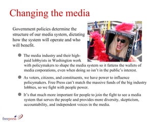 Changing the media Government policies determine the structure of our media system, dictating how the system will operate and who will benefit.  The media industry and their high-   paid lobbyists in Washington work    with policymakers to shape the media system so it fattens the wallets of   media corporations, even when doing so isn’t in the public’s interest.  As voters, citizens, and constituents, we have power to influence    policymakers. Free Press can’t match the massive funds of the big industry    lobbies, so we fight with people power.  It’s that much more important for people to join the fight to see a media    system that serves the people and provides more diversity, skepticism,    accountability, and independent voices in the media. 