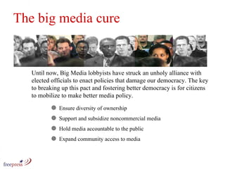 The big media cure Ensure diversity of ownership Support and subsidize noncommercial media Hold media accountable to the public Expand community access to media Until now, Big Media lobbyists have struck an unholy alliance with elected officials to enact policies that damage our democracy. The key to breaking up this pact and fostering better democracy is for citizens to mobilize to make better media policy.  