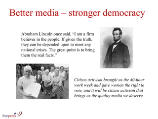 Better media – stronger democracy Abraham Lincoln once said, “I am a firm believer in the people. If given the truth, they can be depended upon to meet any national crises. The great point is to bring them the real facts.” Citizen activism brought us the 40-hour work week and gave women the right to vote, and it will be citizen activism that brings us the quality media we deserve. 