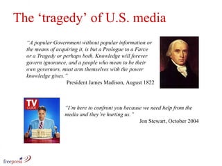 The ‘tragedy’ of U.S. media “ A popular Government without popular information or the means of acquiring it, is but a Prologue to a Farce or a Tragedy or perhaps both. Knowledge will forever govern ignorance, and a people who mean to be their own governors, must arm themselves with the power knowledge gives.” President James Madison, August 1822 “ I’m here to confront you because we need help from the media and they’re hurting us.” Jon Stewart, October 2004  