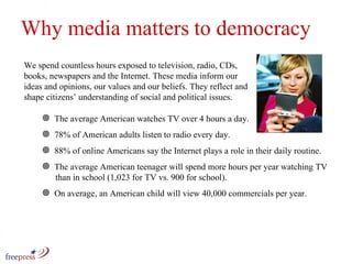 Why media matters to democracy We spend countless hours exposed to television, radio, CDs, books, newspapers and the Internet. These media inform our ideas and opinions, our values and our beliefs. They reflect and shape citizens’ understanding of social and political issues.  The average American watches TV over 4 hours a day. 78% of American adults listen to radio every day.  88% of online Americans say the Internet plays a role in their daily routine.  The average American teenager will spend more hours per year watching TV    than in school (1,023 for TV vs. 900 for school). On average, an American child will view 40,000 commercials per year. 