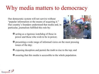 Our democratic system will not survive without “popular information or the means of acquiring it.” Our country’s founders understood that media and, in particular, journalism fulfilled this role by: Why media matters to democracy acting as a rigorous watchdog of those in   power and those who wish to be in power;  presenting a wide range of informed views on the most pressing    issues of the day;  exposing deception and permit the truth to rise to the top; and assuring that this media is accessible to the whole population. 