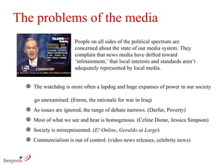 The problems of the media People on all sides of the political spectrum are  concerned about the state of our media system. They complain that news media have drifted toward ‘infotainment,’ that local interests and standards aren’t adequately represented by local media.  The watchdog is more often a lapdog and huge expanses of power in our society    go unexamined. (Enron, the rationale for war in Iraq)  As issues are ignored, the range of debate narrows. (Darfur, Poverty) Most of what we see and hear is homogenous. (Celine Dione, Jessica Simpson)  Society is misrepresented. ( E! Online ,  Geraldo at Large ) Commercialism is out of control. (video news releases, celebrity news) 