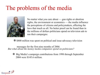No matter what you care about — gun rights or abortion rights, the environment or economics — the media influence the perceptions of citizens and policymakers, affecting the laws that touch us all. No better proof can be found than in the millions of dollars politicians spend on television ads to run their campaigns: The problems of the media $800 million was spent on political and issue advocacy television    messages for the first nine months of 2004.  Big Media’s campaign contributions from 1998 through September    2004 were $145.6 million.  But what about the money media companies spend on politicians? 